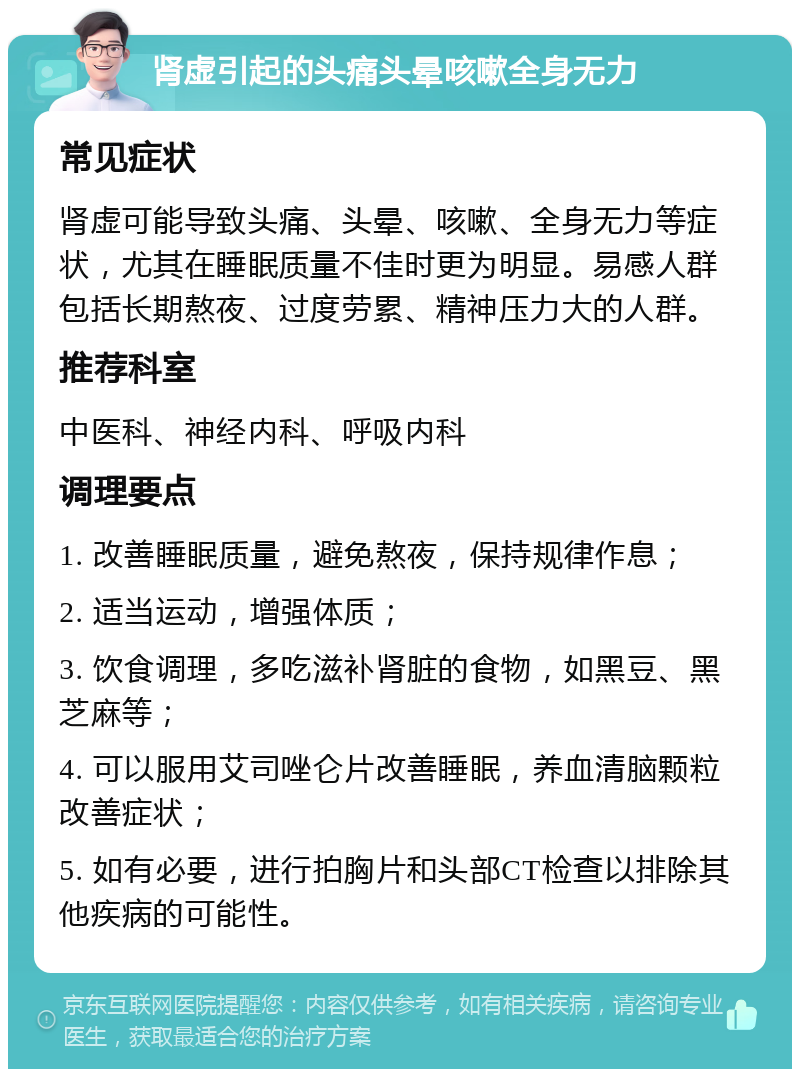 肾虚引起的头痛头晕咳嗽全身无力 常见症状 肾虚可能导致头痛、头晕、咳嗽、全身无力等症状，尤其在睡眠质量不佳时更为明显。易感人群包括长期熬夜、过度劳累、精神压力大的人群。 推荐科室 中医科、神经内科、呼吸内科 调理要点 1. 改善睡眠质量，避免熬夜，保持规律作息； 2. 适当运动，增强体质； 3. 饮食调理，多吃滋补肾脏的食物，如黑豆、黑芝麻等； 4. 可以服用艾司唑仑片改善睡眠，养血清脑颗粒改善症状； 5. 如有必要，进行拍胸片和头部CT检查以排除其他疾病的可能性。