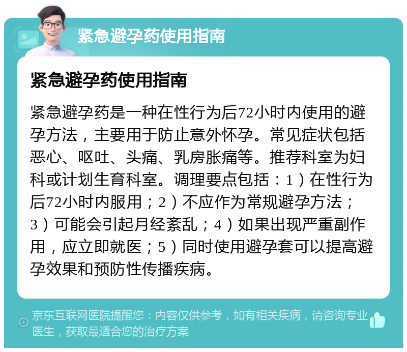 紧急避孕药使用指南 紧急避孕药使用指南 紧急避孕药是一种在性行为后72小时内使用的避孕方法，主要用于防止意外怀孕。常见症状包括恶心、呕吐、头痛、乳房胀痛等。推荐科室为妇科或计划生育科室。调理要点包括：1）在性行为后72小时内服用；2）不应作为常规避孕方法；3）可能会引起月经紊乱；4）如果出现严重副作用，应立即就医；5）同时使用避孕套可以提高避孕效果和预防性传播疾病。