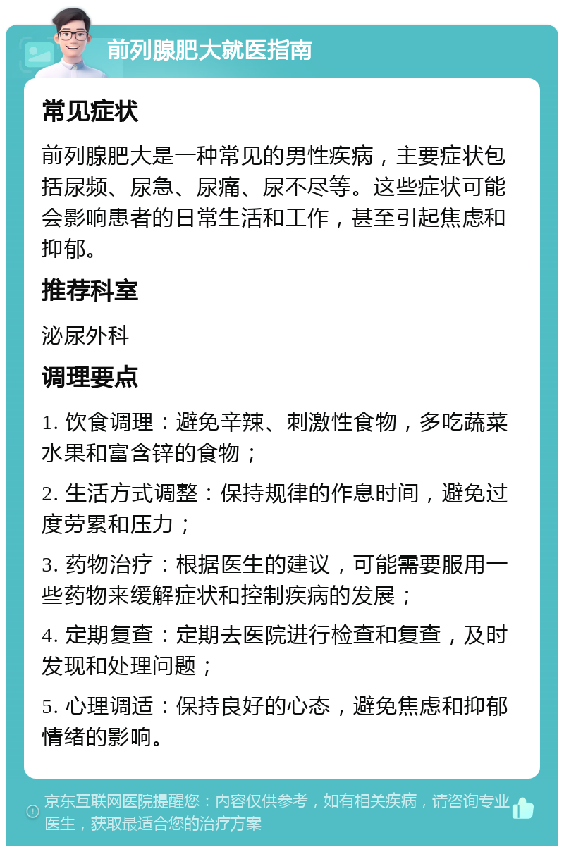 前列腺肥大就医指南 常见症状 前列腺肥大是一种常见的男性疾病，主要症状包括尿频、尿急、尿痛、尿不尽等。这些症状可能会影响患者的日常生活和工作，甚至引起焦虑和抑郁。 推荐科室 泌尿外科 调理要点 1. 饮食调理：避免辛辣、刺激性食物，多吃蔬菜水果和富含锌的食物； 2. 生活方式调整：保持规律的作息时间，避免过度劳累和压力； 3. 药物治疗：根据医生的建议，可能需要服用一些药物来缓解症状和控制疾病的发展； 4. 定期复查：定期去医院进行检查和复查，及时发现和处理问题； 5. 心理调适：保持良好的心态，避免焦虑和抑郁情绪的影响。