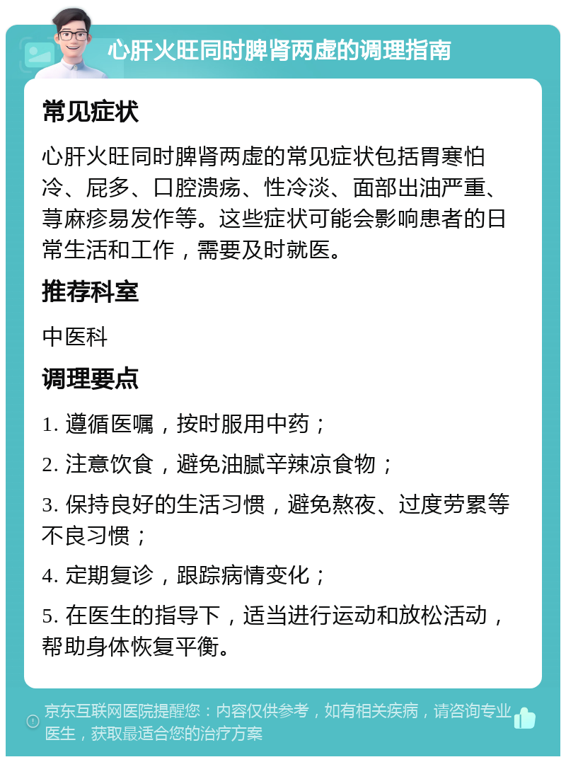 心肝火旺同时脾肾两虚的调理指南 常见症状 心肝火旺同时脾肾两虚的常见症状包括胃寒怕冷、屁多、口腔溃疡、性冷淡、面部出油严重、荨麻疹易发作等。这些症状可能会影响患者的日常生活和工作，需要及时就医。 推荐科室 中医科 调理要点 1. 遵循医嘱，按时服用中药； 2. 注意饮食，避免油腻辛辣凉食物； 3. 保持良好的生活习惯，避免熬夜、过度劳累等不良习惯； 4. 定期复诊，跟踪病情变化； 5. 在医生的指导下，适当进行运动和放松活动，帮助身体恢复平衡。