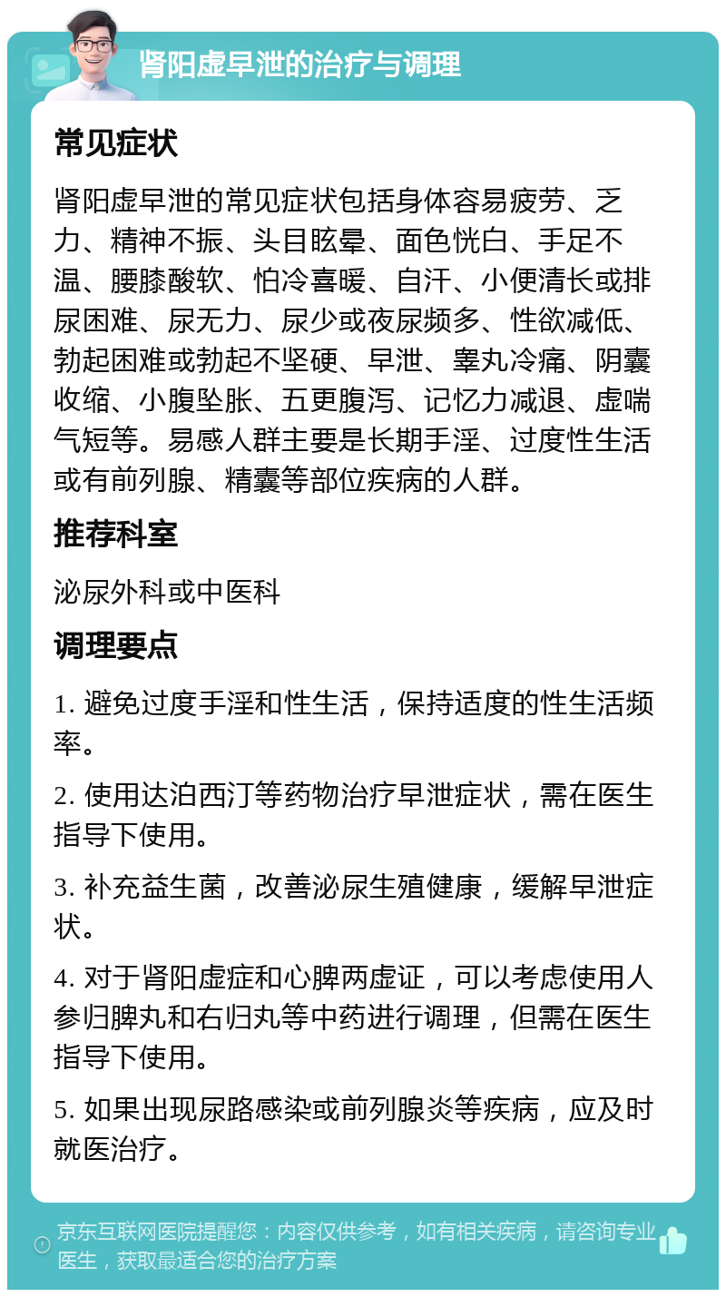 肾阳虚早泄的治疗与调理 常见症状 肾阳虚早泄的常见症状包括身体容易疲劳、乏力、精神不振、头目眩晕、面色恍白、手足不温、腰膝酸软、怕冷喜暖、自汗、小便清长或排尿困难、尿无力、尿少或夜尿频多、性欲减低、勃起困难或勃起不坚硬、早泄、睾丸冷痛、阴囊收缩、小腹坠胀、五更腹泻、记忆力减退、虚喘气短等。易感人群主要是长期手淫、过度性生活或有前列腺、精囊等部位疾病的人群。 推荐科室 泌尿外科或中医科 调理要点 1. 避免过度手淫和性生活，保持适度的性生活频率。 2. 使用达泊西汀等药物治疗早泄症状，需在医生指导下使用。 3. 补充益生菌，改善泌尿生殖健康，缓解早泄症状。 4. 对于肾阳虚症和心脾两虚证，可以考虑使用人参归脾丸和右归丸等中药进行调理，但需在医生指导下使用。 5. 如果出现尿路感染或前列腺炎等疾病，应及时就医治疗。