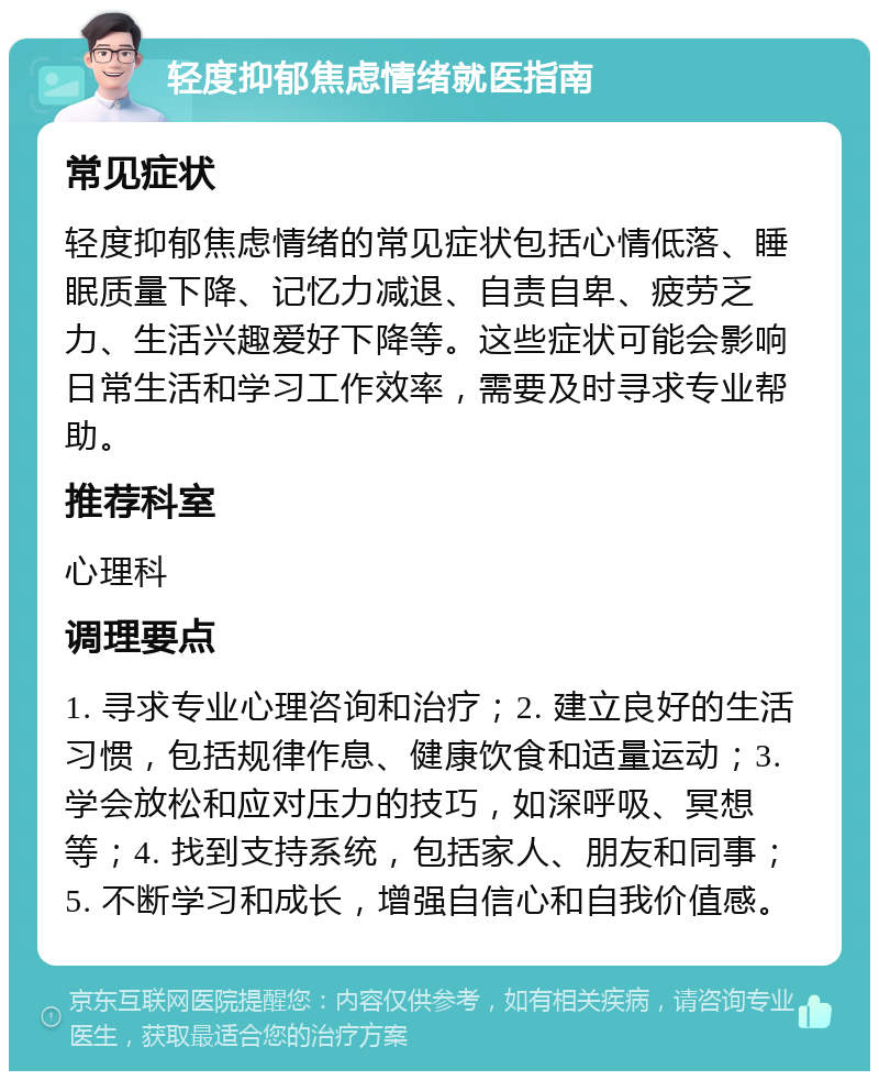 轻度抑郁焦虑情绪就医指南 常见症状 轻度抑郁焦虑情绪的常见症状包括心情低落、睡眠质量下降、记忆力减退、自责自卑、疲劳乏力、生活兴趣爱好下降等。这些症状可能会影响日常生活和学习工作效率，需要及时寻求专业帮助。 推荐科室 心理科 调理要点 1. 寻求专业心理咨询和治疗；2. 建立良好的生活习惯，包括规律作息、健康饮食和适量运动；3. 学会放松和应对压力的技巧，如深呼吸、冥想等；4. 找到支持系统，包括家人、朋友和同事；5. 不断学习和成长，增强自信心和自我价值感。