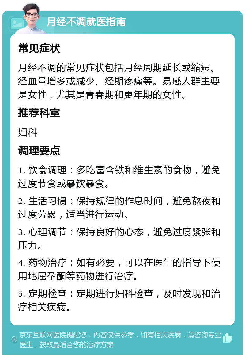 月经不调就医指南 常见症状 月经不调的常见症状包括月经周期延长或缩短、经血量增多或减少、经期疼痛等。易感人群主要是女性，尤其是青春期和更年期的女性。 推荐科室 妇科 调理要点 1. 饮食调理：多吃富含铁和维生素的食物，避免过度节食或暴饮暴食。 2. 生活习惯：保持规律的作息时间，避免熬夜和过度劳累，适当进行运动。 3. 心理调节：保持良好的心态，避免过度紧张和压力。 4. 药物治疗：如有必要，可以在医生的指导下使用地屈孕酮等药物进行治疗。 5. 定期检查：定期进行妇科检查，及时发现和治疗相关疾病。