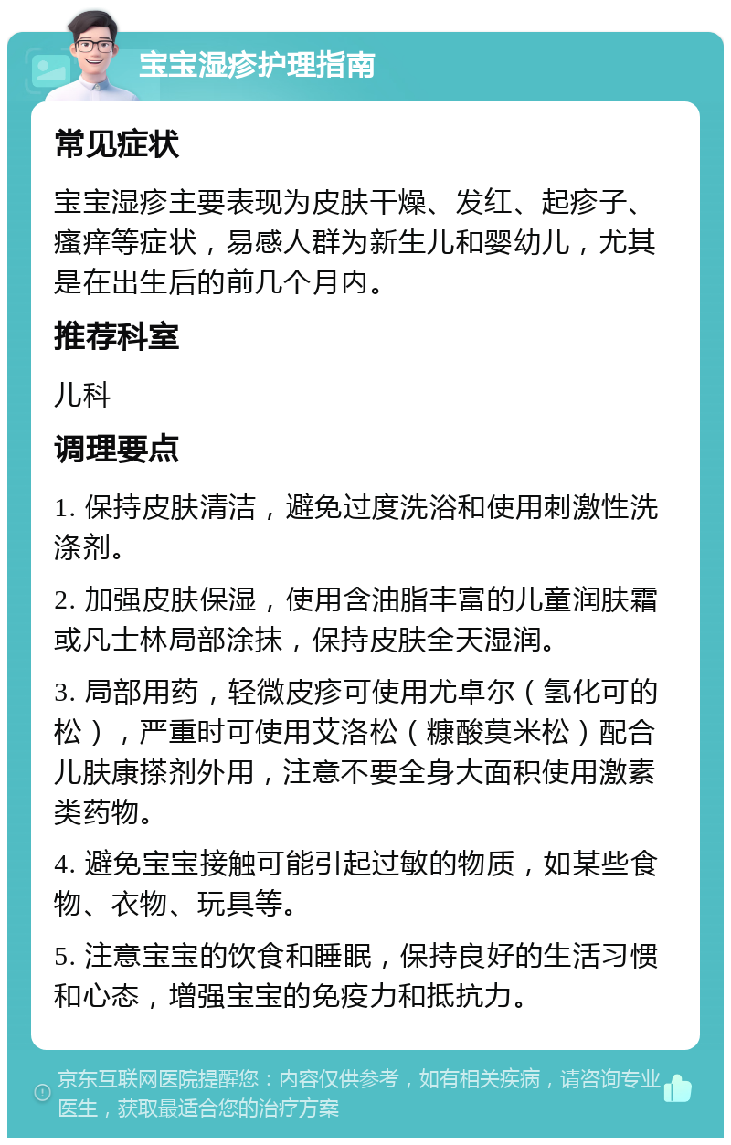 宝宝湿疹护理指南 常见症状 宝宝湿疹主要表现为皮肤干燥、发红、起疹子、瘙痒等症状，易感人群为新生儿和婴幼儿，尤其是在出生后的前几个月内。 推荐科室 儿科 调理要点 1. 保持皮肤清洁，避免过度洗浴和使用刺激性洗涤剂。 2. 加强皮肤保湿，使用含油脂丰富的儿童润肤霜或凡士林局部涂抹，保持皮肤全天湿润。 3. 局部用药，轻微皮疹可使用尤卓尔（氢化可的松），严重时可使用艾洛松（糠酸莫米松）配合儿肤康搽剂外用，注意不要全身大面积使用激素类药物。 4. 避免宝宝接触可能引起过敏的物质，如某些食物、衣物、玩具等。 5. 注意宝宝的饮食和睡眠，保持良好的生活习惯和心态，增强宝宝的免疫力和抵抗力。