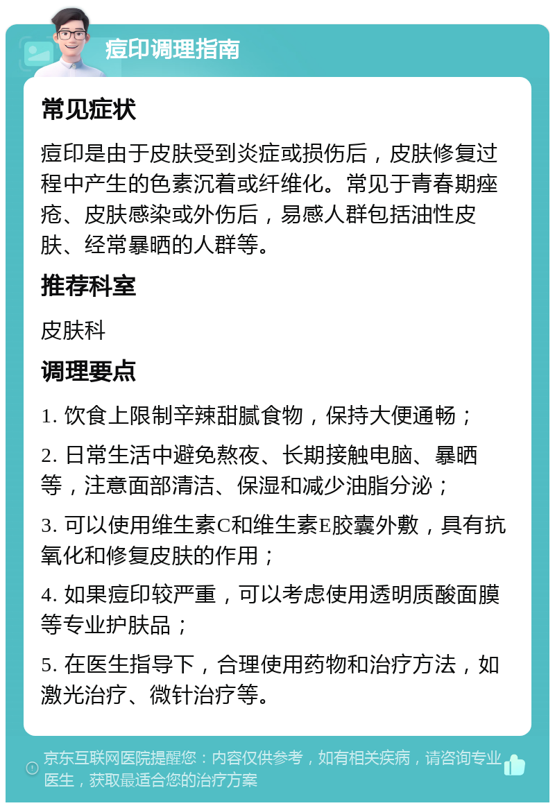 痘印调理指南 常见症状 痘印是由于皮肤受到炎症或损伤后，皮肤修复过程中产生的色素沉着或纤维化。常见于青春期痤疮、皮肤感染或外伤后，易感人群包括油性皮肤、经常暴晒的人群等。 推荐科室 皮肤科 调理要点 1. 饮食上限制辛辣甜腻食物，保持大便通畅； 2. 日常生活中避免熬夜、长期接触电脑、暴晒等，注意面部清洁、保湿和减少油脂分泌； 3. 可以使用维生素C和维生素E胶囊外敷，具有抗氧化和修复皮肤的作用； 4. 如果痘印较严重，可以考虑使用透明质酸面膜等专业护肤品； 5. 在医生指导下，合理使用药物和治疗方法，如激光治疗、微针治疗等。