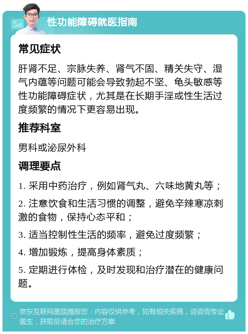 性功能障碍就医指南 常见症状 肝肾不足、宗脉失养、肾气不固、精关失守、湿气内蕴等问题可能会导致勃起不坚、龟头敏感等性功能障碍症状，尤其是在长期手淫或性生活过度频繁的情况下更容易出现。 推荐科室 男科或泌尿外科 调理要点 1. 采用中药治疗，例如肾气丸、六味地黄丸等； 2. 注意饮食和生活习惯的调整，避免辛辣寒凉刺激的食物，保持心态平和； 3. 适当控制性生活的频率，避免过度频繁； 4. 增加锻炼，提高身体素质； 5. 定期进行体检，及时发现和治疗潜在的健康问题。