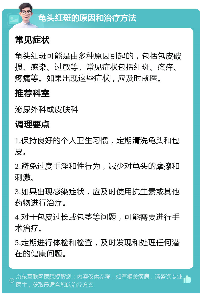 龟头红斑的原因和治疗方法 常见症状 龟头红斑可能是由多种原因引起的，包括包皮破损、感染、过敏等。常见症状包括红斑、瘙痒、疼痛等。如果出现这些症状，应及时就医。 推荐科室 泌尿外科或皮肤科 调理要点 1.保持良好的个人卫生习惯，定期清洗龟头和包皮。 2.避免过度手淫和性行为，减少对龟头的摩擦和刺激。 3.如果出现感染症状，应及时使用抗生素或其他药物进行治疗。 4.对于包皮过长或包茎等问题，可能需要进行手术治疗。 5.定期进行体检和检查，及时发现和处理任何潜在的健康问题。