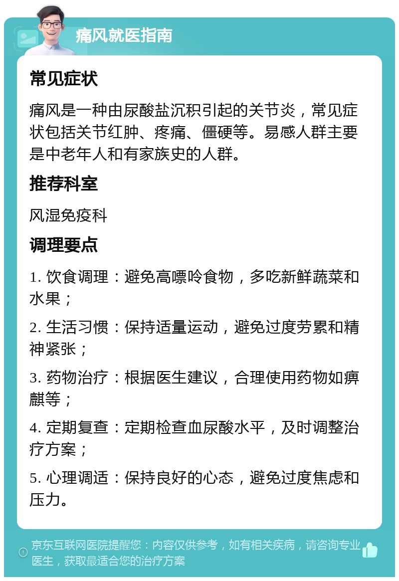 痛风就医指南 常见症状 痛风是一种由尿酸盐沉积引起的关节炎，常见症状包括关节红肿、疼痛、僵硬等。易感人群主要是中老年人和有家族史的人群。 推荐科室 风湿免疫科 调理要点 1. 饮食调理：避免高嘌呤食物，多吃新鲜蔬菜和水果； 2. 生活习惯：保持适量运动，避免过度劳累和精神紧张； 3. 药物治疗：根据医生建议，合理使用药物如痹麒等； 4. 定期复查：定期检查血尿酸水平，及时调整治疗方案； 5. 心理调适：保持良好的心态，避免过度焦虑和压力。