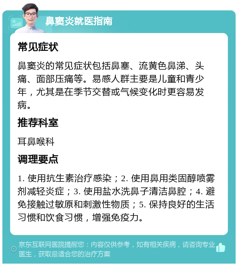 鼻窦炎就医指南 常见症状 鼻窦炎的常见症状包括鼻塞、流黄色鼻涕、头痛、面部压痛等。易感人群主要是儿童和青少年，尤其是在季节交替或气候变化时更容易发病。 推荐科室 耳鼻喉科 调理要点 1. 使用抗生素治疗感染；2. 使用鼻用类固醇喷雾剂减轻炎症；3. 使用盐水洗鼻子清洁鼻腔；4. 避免接触过敏原和刺激性物质；5. 保持良好的生活习惯和饮食习惯，增强免疫力。