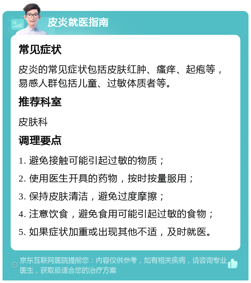 皮炎就医指南 常见症状 皮炎的常见症状包括皮肤红肿、瘙痒、起疱等，易感人群包括儿童、过敏体质者等。 推荐科室 皮肤科 调理要点 1. 避免接触可能引起过敏的物质； 2. 使用医生开具的药物，按时按量服用； 3. 保持皮肤清洁，避免过度摩擦； 4. 注意饮食，避免食用可能引起过敏的食物； 5. 如果症状加重或出现其他不适，及时就医。