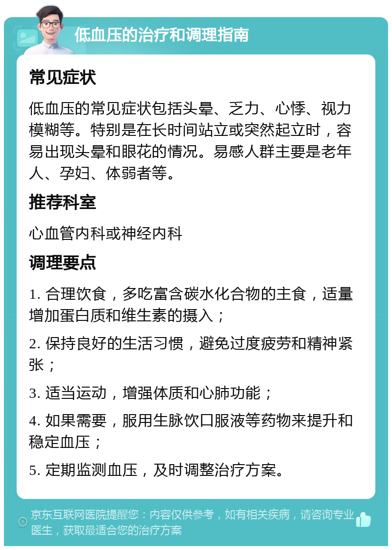 低血压的治疗和调理指南 常见症状 低血压的常见症状包括头晕、乏力、心悸、视力模糊等。特别是在长时间站立或突然起立时，容易出现头晕和眼花的情况。易感人群主要是老年人、孕妇、体弱者等。 推荐科室 心血管内科或神经内科 调理要点 1. 合理饮食，多吃富含碳水化合物的主食，适量增加蛋白质和维生素的摄入； 2. 保持良好的生活习惯，避免过度疲劳和精神紧张； 3. 适当运动，增强体质和心肺功能； 4. 如果需要，服用生脉饮口服液等药物来提升和稳定血压； 5. 定期监测血压，及时调整治疗方案。