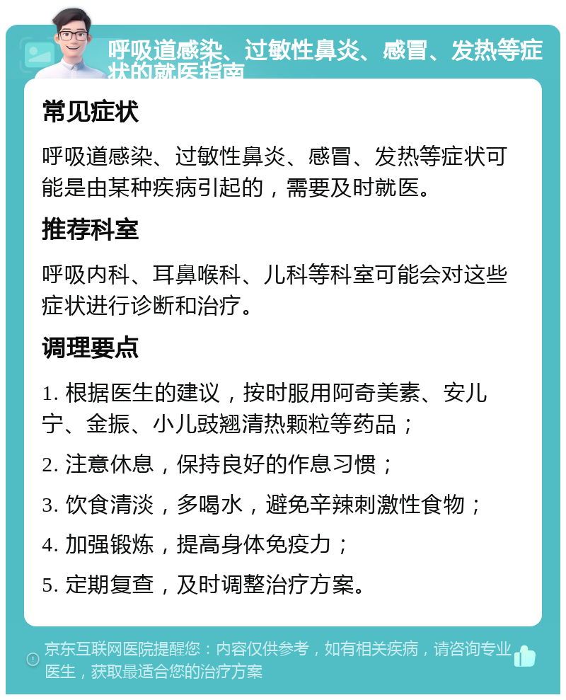 呼吸道感染、过敏性鼻炎、感冒、发热等症状的就医指南 常见症状 呼吸道感染、过敏性鼻炎、感冒、发热等症状可能是由某种疾病引起的，需要及时就医。 推荐科室 呼吸内科、耳鼻喉科、儿科等科室可能会对这些症状进行诊断和治疗。 调理要点 1. 根据医生的建议，按时服用阿奇美素、安儿宁、金振、小儿豉翘清热颗粒等药品； 2. 注意休息，保持良好的作息习惯； 3. 饮食清淡，多喝水，避免辛辣刺激性食物； 4. 加强锻炼，提高身体免疫力； 5. 定期复查，及时调整治疗方案。