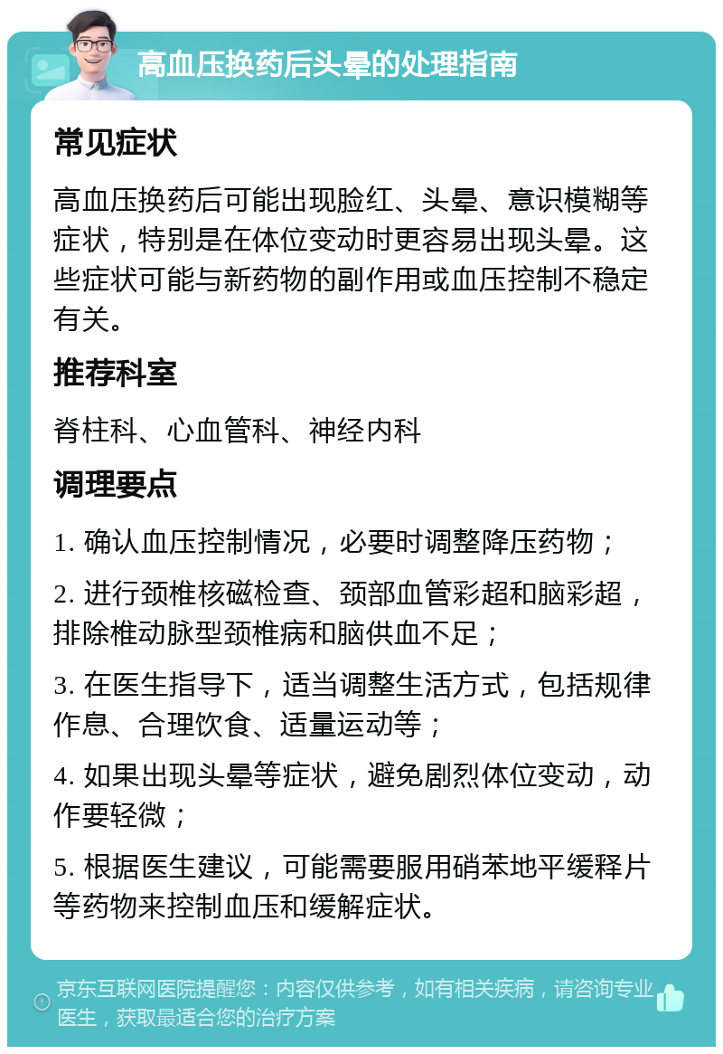 高血压换药后头晕的处理指南 常见症状 高血压换药后可能出现脸红、头晕、意识模糊等症状，特别是在体位变动时更容易出现头晕。这些症状可能与新药物的副作用或血压控制不稳定有关。 推荐科室 脊柱科、心血管科、神经内科 调理要点 1. 确认血压控制情况，必要时调整降压药物； 2. 进行颈椎核磁检查、颈部血管彩超和脑彩超，排除椎动脉型颈椎病和脑供血不足； 3. 在医生指导下，适当调整生活方式，包括规律作息、合理饮食、适量运动等； 4. 如果出现头晕等症状，避免剧烈体位变动，动作要轻微； 5. 根据医生建议，可能需要服用硝苯地平缓释片等药物来控制血压和缓解症状。