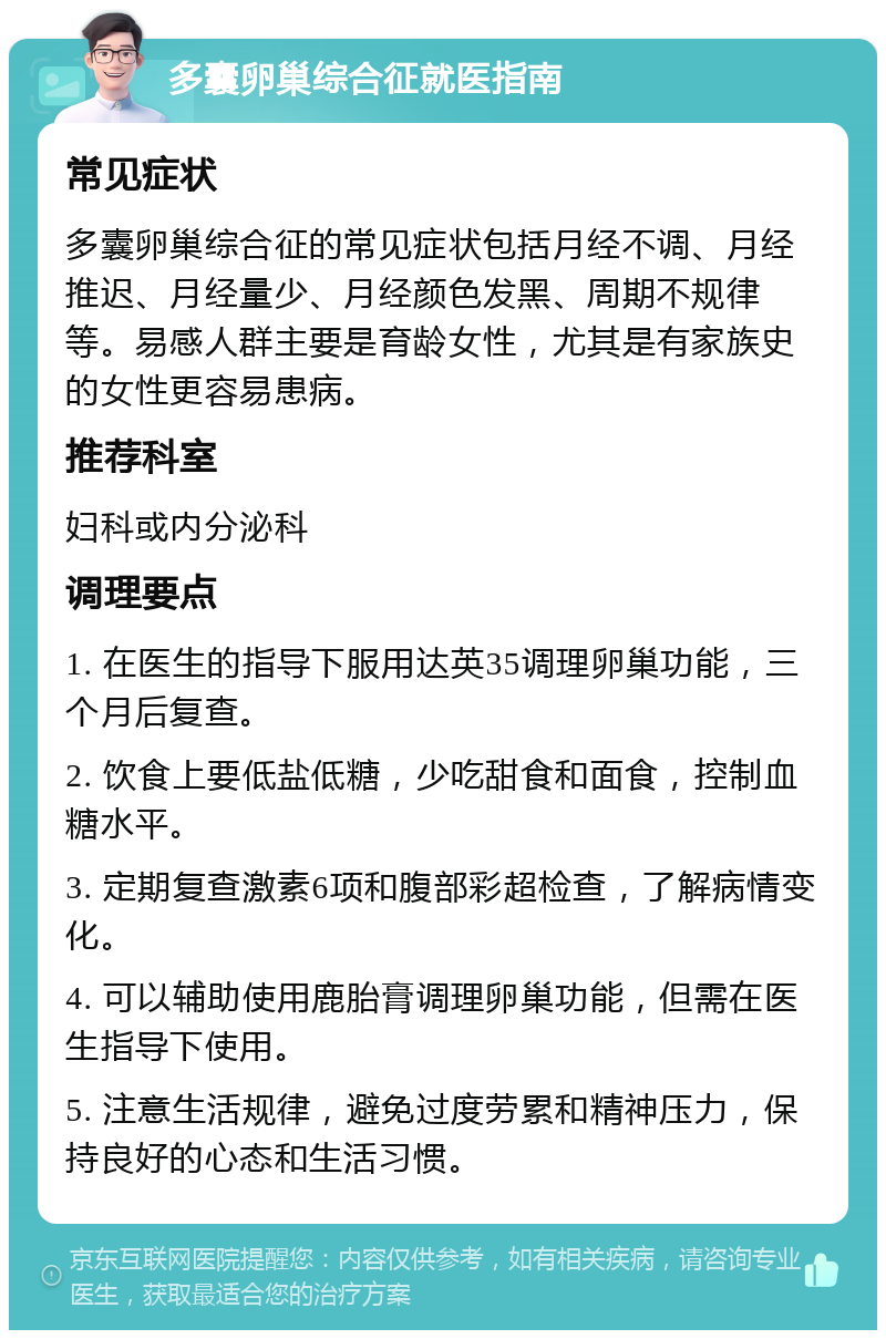 多囊卵巢综合征就医指南 常见症状 多囊卵巢综合征的常见症状包括月经不调、月经推迟、月经量少、月经颜色发黑、周期不规律等。易感人群主要是育龄女性，尤其是有家族史的女性更容易患病。 推荐科室 妇科或内分泌科 调理要点 1. 在医生的指导下服用达英35调理卵巢功能，三个月后复查。 2. 饮食上要低盐低糖，少吃甜食和面食，控制血糖水平。 3. 定期复查激素6项和腹部彩超检查，了解病情变化。 4. 可以辅助使用鹿胎膏调理卵巢功能，但需在医生指导下使用。 5. 注意生活规律，避免过度劳累和精神压力，保持良好的心态和生活习惯。