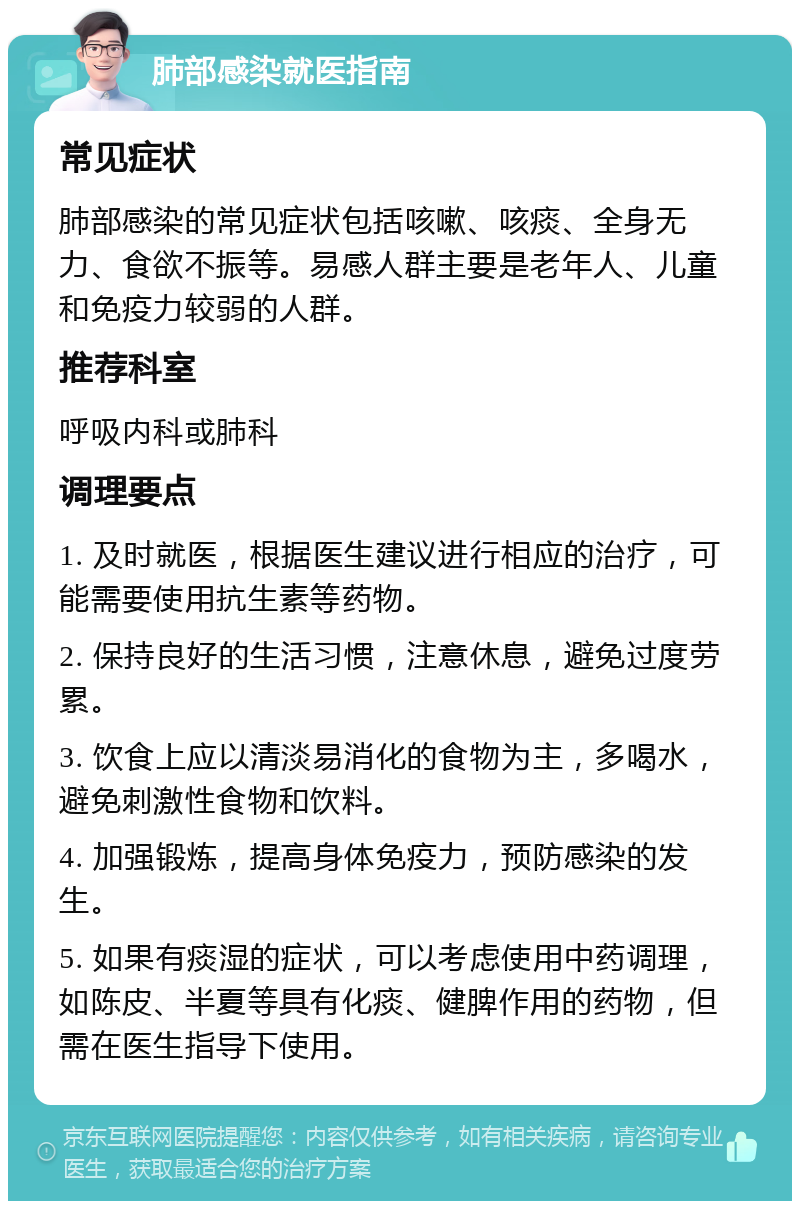 肺部感染就医指南 常见症状 肺部感染的常见症状包括咳嗽、咳痰、全身无力、食欲不振等。易感人群主要是老年人、儿童和免疫力较弱的人群。 推荐科室 呼吸内科或肺科 调理要点 1. 及时就医，根据医生建议进行相应的治疗，可能需要使用抗生素等药物。 2. 保持良好的生活习惯，注意休息，避免过度劳累。 3. 饮食上应以清淡易消化的食物为主，多喝水，避免刺激性食物和饮料。 4. 加强锻炼，提高身体免疫力，预防感染的发生。 5. 如果有痰湿的症状，可以考虑使用中药调理，如陈皮、半夏等具有化痰、健脾作用的药物，但需在医生指导下使用。