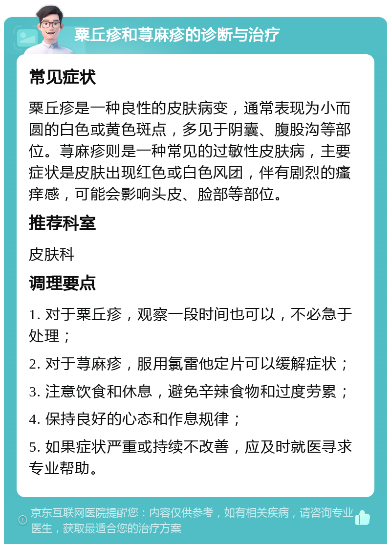 粟丘疹和荨麻疹的诊断与治疗 常见症状 粟丘疹是一种良性的皮肤病变，通常表现为小而圆的白色或黄色斑点，多见于阴囊、腹股沟等部位。荨麻疹则是一种常见的过敏性皮肤病，主要症状是皮肤出现红色或白色风团，伴有剧烈的瘙痒感，可能会影响头皮、脸部等部位。 推荐科室 皮肤科 调理要点 1. 对于粟丘疹，观察一段时间也可以，不必急于处理； 2. 对于荨麻疹，服用氯雷他定片可以缓解症状； 3. 注意饮食和休息，避免辛辣食物和过度劳累； 4. 保持良好的心态和作息规律； 5. 如果症状严重或持续不改善，应及时就医寻求专业帮助。