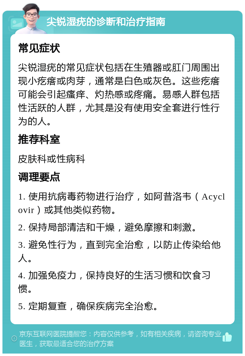 尖锐湿疣的诊断和治疗指南 常见症状 尖锐湿疣的常见症状包括在生殖器或肛门周围出现小疙瘩或肉芽，通常是白色或灰色。这些疙瘩可能会引起瘙痒、灼热感或疼痛。易感人群包括性活跃的人群，尤其是没有使用安全套进行性行为的人。 推荐科室 皮肤科或性病科 调理要点 1. 使用抗病毒药物进行治疗，如阿昔洛韦（Acyclovir）或其他类似药物。 2. 保持局部清洁和干燥，避免摩擦和刺激。 3. 避免性行为，直到完全治愈，以防止传染给他人。 4. 加强免疫力，保持良好的生活习惯和饮食习惯。 5. 定期复查，确保疾病完全治愈。