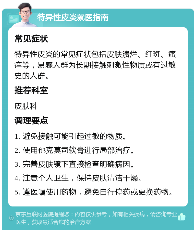 特异性皮炎就医指南 常见症状 特异性皮炎的常见症状包括皮肤溃烂、红斑、瘙痒等，易感人群为长期接触刺激性物质或有过敏史的人群。 推荐科室 皮肤科 调理要点 1. 避免接触可能引起过敏的物质。 2. 使用他克莫司软膏进行局部治疗。 3. 完善皮肤镜下直接检查明确病因。 4. 注意个人卫生，保持皮肤清洁干燥。 5. 遵医嘱使用药物，避免自行停药或更换药物。