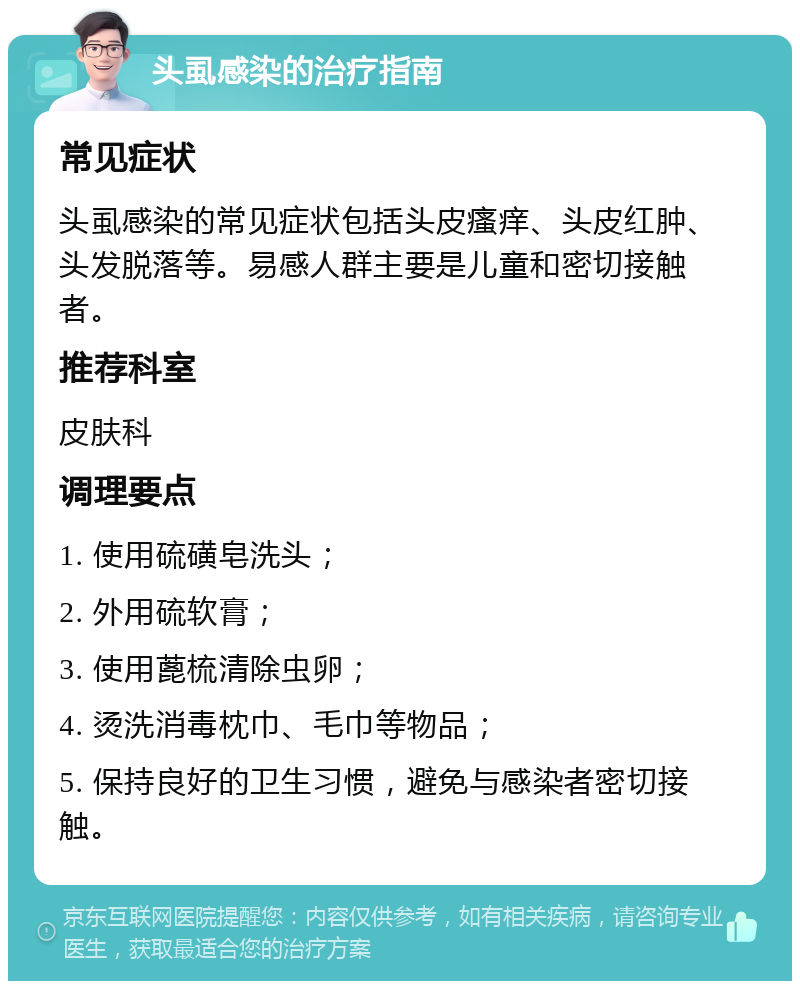 头虱感染的治疗指南 常见症状 头虱感染的常见症状包括头皮瘙痒、头皮红肿、头发脱落等。易感人群主要是儿童和密切接触者。 推荐科室 皮肤科 调理要点 1. 使用硫磺皂洗头； 2. 外用硫软膏； 3. 使用蓖梳清除虫卵； 4. 烫洗消毒枕巾、毛巾等物品； 5. 保持良好的卫生习惯，避免与感染者密切接触。