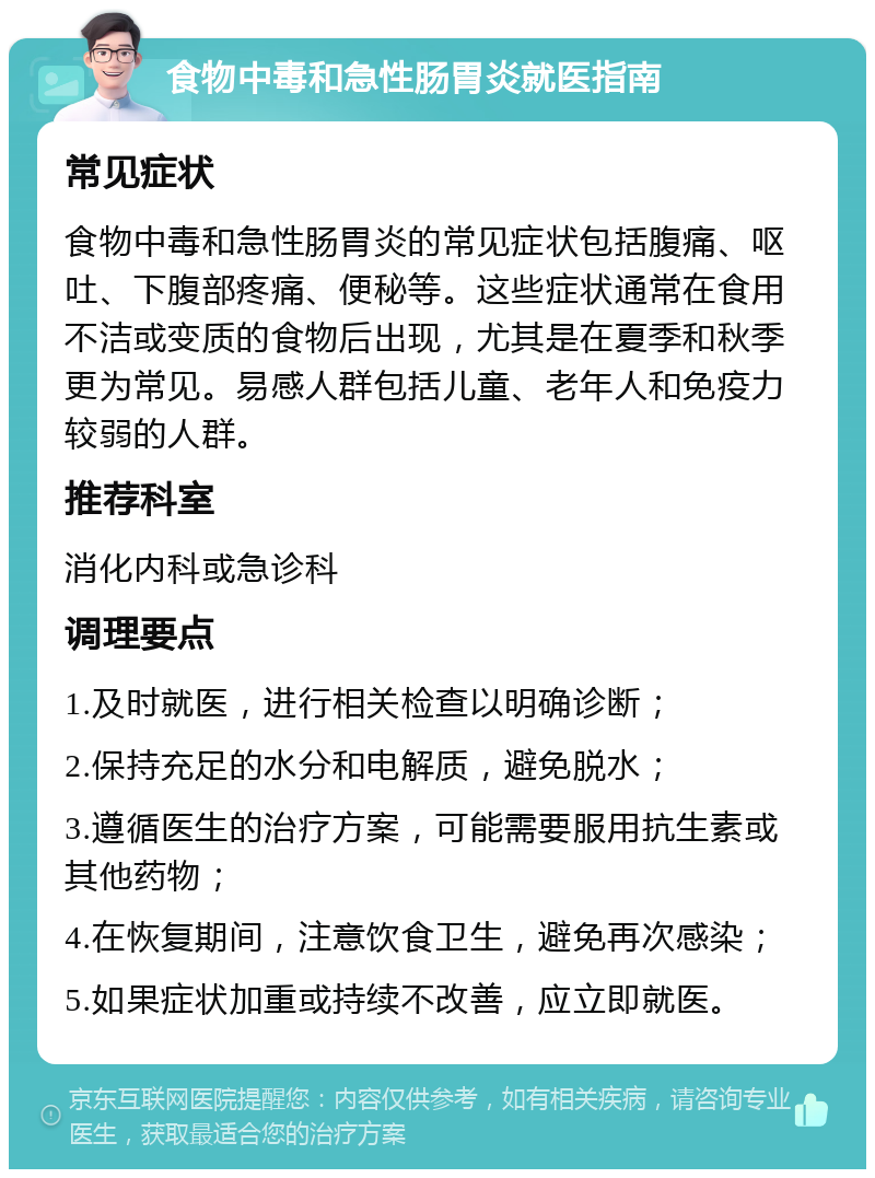 食物中毒和急性肠胃炎就医指南 常见症状 食物中毒和急性肠胃炎的常见症状包括腹痛、呕吐、下腹部疼痛、便秘等。这些症状通常在食用不洁或变质的食物后出现，尤其是在夏季和秋季更为常见。易感人群包括儿童、老年人和免疫力较弱的人群。 推荐科室 消化内科或急诊科 调理要点 1.及时就医，进行相关检查以明确诊断； 2.保持充足的水分和电解质，避免脱水； 3.遵循医生的治疗方案，可能需要服用抗生素或其他药物； 4.在恢复期间，注意饮食卫生，避免再次感染； 5.如果症状加重或持续不改善，应立即就医。