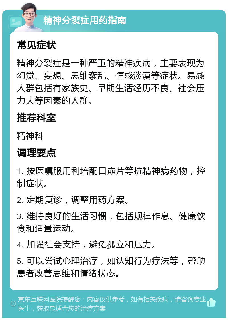 精神分裂症用药指南 常见症状 精神分裂症是一种严重的精神疾病，主要表现为幻觉、妄想、思维紊乱、情感淡漠等症状。易感人群包括有家族史、早期生活经历不良、社会压力大等因素的人群。 推荐科室 精神科 调理要点 1. 按医嘱服用利培酮口崩片等抗精神病药物，控制症状。 2. 定期复诊，调整用药方案。 3. 维持良好的生活习惯，包括规律作息、健康饮食和适量运动。 4. 加强社会支持，避免孤立和压力。 5. 可以尝试心理治疗，如认知行为疗法等，帮助患者改善思维和情绪状态。