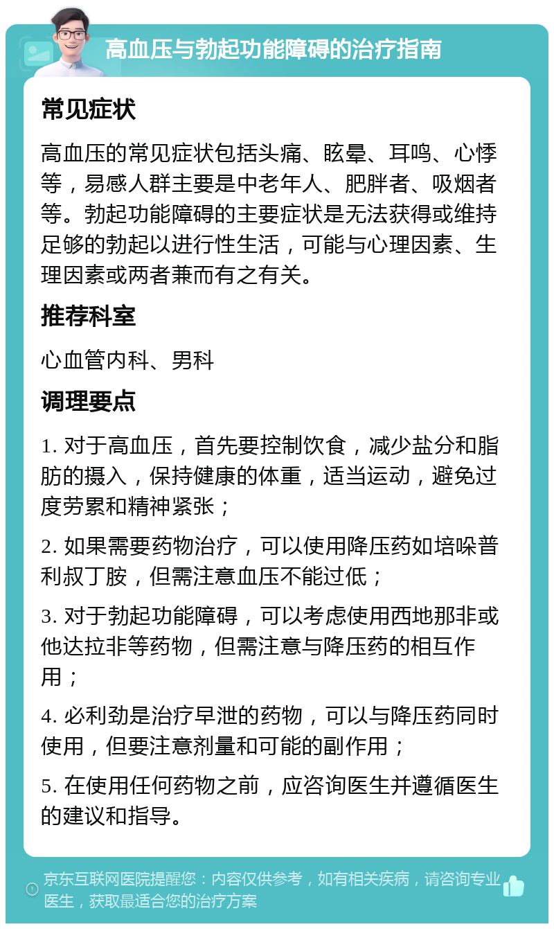 高血压与勃起功能障碍的治疗指南 常见症状 高血压的常见症状包括头痛、眩晕、耳鸣、心悸等，易感人群主要是中老年人、肥胖者、吸烟者等。勃起功能障碍的主要症状是无法获得或维持足够的勃起以进行性生活，可能与心理因素、生理因素或两者兼而有之有关。 推荐科室 心血管内科、男科 调理要点 1. 对于高血压，首先要控制饮食，减少盐分和脂肪的摄入，保持健康的体重，适当运动，避免过度劳累和精神紧张； 2. 如果需要药物治疗，可以使用降压药如培哚普利叔丁胺，但需注意血压不能过低； 3. 对于勃起功能障碍，可以考虑使用西地那非或他达拉非等药物，但需注意与降压药的相互作用； 4. 必利劲是治疗早泄的药物，可以与降压药同时使用，但要注意剂量和可能的副作用； 5. 在使用任何药物之前，应咨询医生并遵循医生的建议和指导。