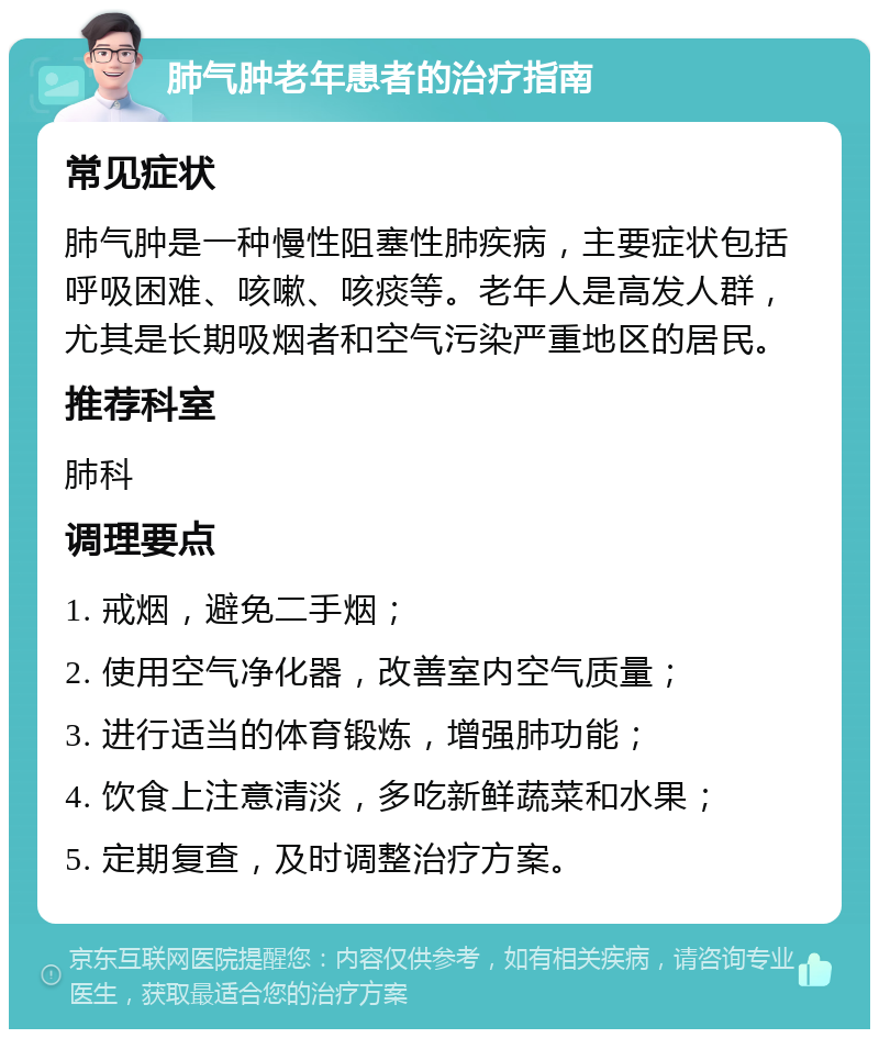 肺气肿老年患者的治疗指南 常见症状 肺气肿是一种慢性阻塞性肺疾病，主要症状包括呼吸困难、咳嗽、咳痰等。老年人是高发人群，尤其是长期吸烟者和空气污染严重地区的居民。 推荐科室 肺科 调理要点 1. 戒烟，避免二手烟； 2. 使用空气净化器，改善室内空气质量； 3. 进行适当的体育锻炼，增强肺功能； 4. 饮食上注意清淡，多吃新鲜蔬菜和水果； 5. 定期复查，及时调整治疗方案。