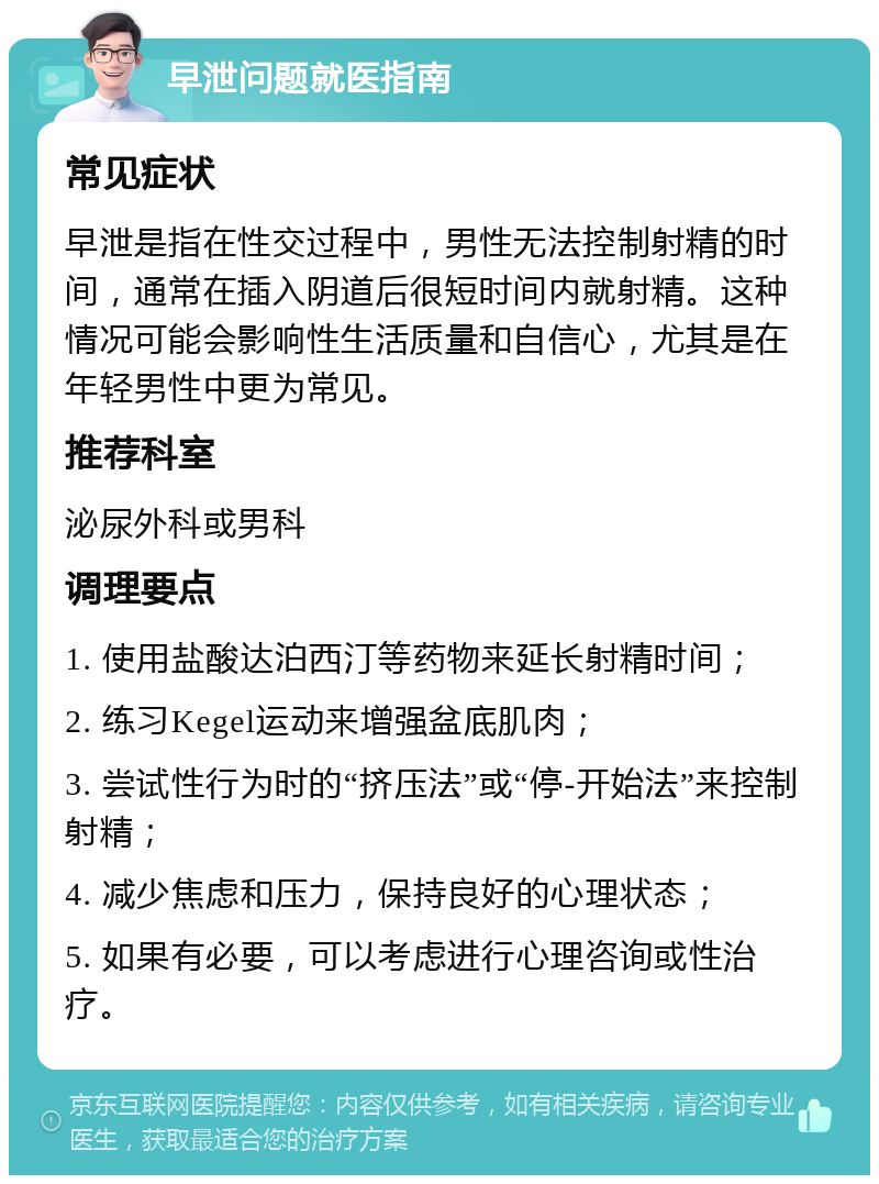 早泄问题就医指南 常见症状 早泄是指在性交过程中，男性无法控制射精的时间，通常在插入阴道后很短时间内就射精。这种情况可能会影响性生活质量和自信心，尤其是在年轻男性中更为常见。 推荐科室 泌尿外科或男科 调理要点 1. 使用盐酸达泊西汀等药物来延长射精时间； 2. 练习Kegel运动来增强盆底肌肉； 3. 尝试性行为时的“挤压法”或“停-开始法”来控制射精； 4. 减少焦虑和压力，保持良好的心理状态； 5. 如果有必要，可以考虑进行心理咨询或性治疗。