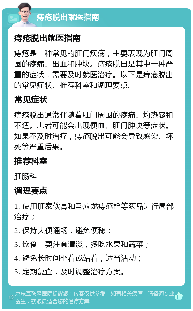 痔疮脱出就医指南 痔疮脱出就医指南 痔疮是一种常见的肛门疾病，主要表现为肛门周围的疼痛、出血和肿块。痔疮脱出是其中一种严重的症状，需要及时就医治疗。以下是痔疮脱出的常见症状、推荐科室和调理要点。 常见症状 痔疮脱出通常伴随着肛门周围的疼痛、灼热感和不适。患者可能会出现便血、肛门肿块等症状。如果不及时治疗，痔疮脱出可能会导致感染、坏死等严重后果。 推荐科室 肛肠科 调理要点 1. 使用肛泰软膏和马应龙痔疮栓等药品进行局部治疗； 2. 保持大便通畅，避免便秘； 3. 饮食上要注意清淡，多吃水果和蔬菜； 4. 避免长时间坐着或站着，适当活动； 5. 定期复查，及时调整治疗方案。