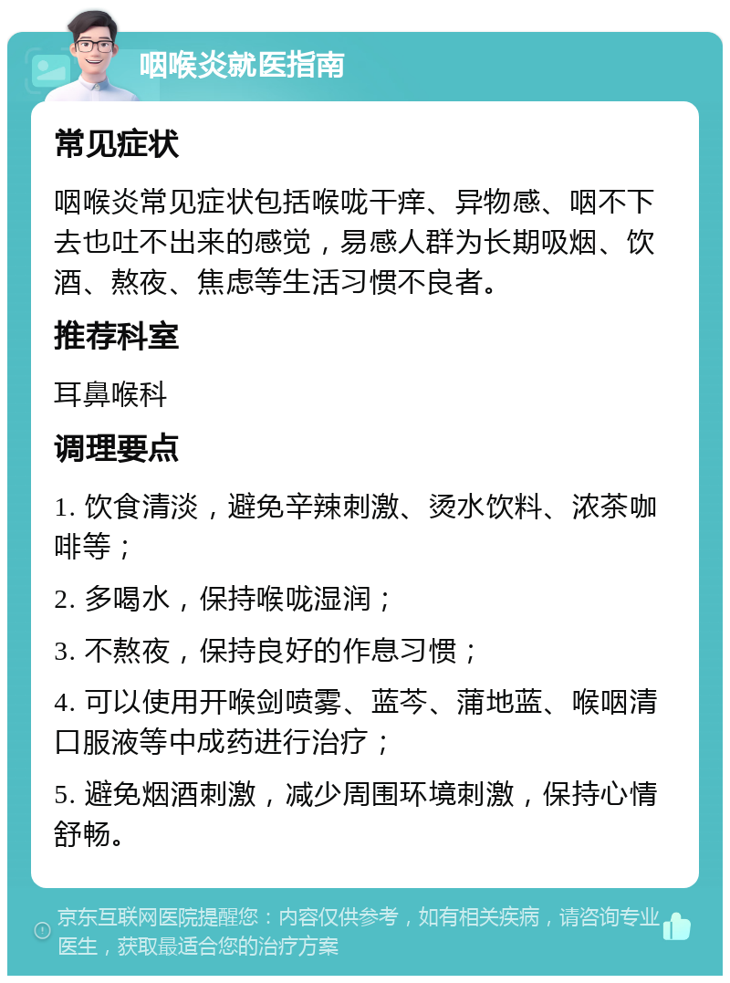 咽喉炎就医指南 常见症状 咽喉炎常见症状包括喉咙干痒、异物感、咽不下去也吐不出来的感觉，易感人群为长期吸烟、饮酒、熬夜、焦虑等生活习惯不良者。 推荐科室 耳鼻喉科 调理要点 1. 饮食清淡，避免辛辣刺激、烫水饮料、浓茶咖啡等； 2. 多喝水，保持喉咙湿润； 3. 不熬夜，保持良好的作息习惯； 4. 可以使用开喉剑喷雾、蓝芩、蒲地蓝、喉咽清口服液等中成药进行治疗； 5. 避免烟酒刺激，减少周围环境刺激，保持心情舒畅。