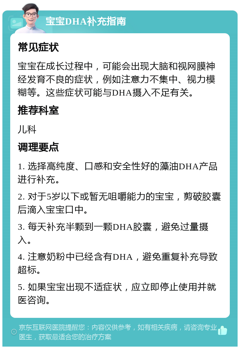 宝宝DHA补充指南 常见症状 宝宝在成长过程中，可能会出现大脑和视网膜神经发育不良的症状，例如注意力不集中、视力模糊等。这些症状可能与DHA摄入不足有关。 推荐科室 儿科 调理要点 1. 选择高纯度、口感和安全性好的藻油DHA产品进行补充。 2. 对于5岁以下或暂无咀嚼能力的宝宝，剪破胶囊后滴入宝宝口中。 3. 每天补充半颗到一颗DHA胶囊，避免过量摄入。 4. 注意奶粉中已经含有DHA，避免重复补充导致超标。 5. 如果宝宝出现不适症状，应立即停止使用并就医咨询。