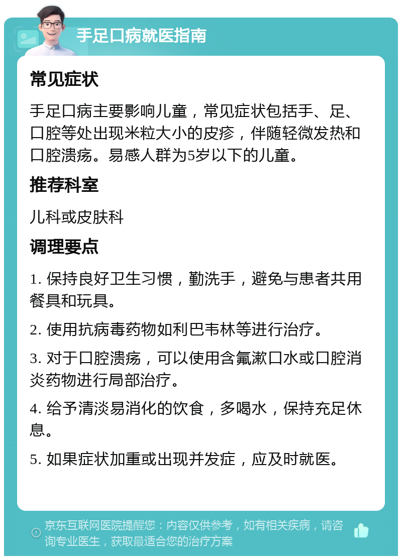 手足口病就医指南 常见症状 手足口病主要影响儿童，常见症状包括手、足、口腔等处出现米粒大小的皮疹，伴随轻微发热和口腔溃疡。易感人群为5岁以下的儿童。 推荐科室 儿科或皮肤科 调理要点 1. 保持良好卫生习惯，勤洗手，避免与患者共用餐具和玩具。 2. 使用抗病毒药物如利巴韦林等进行治疗。 3. 对于口腔溃疡，可以使用含氟漱口水或口腔消炎药物进行局部治疗。 4. 给予清淡易消化的饮食，多喝水，保持充足休息。 5. 如果症状加重或出现并发症，应及时就医。