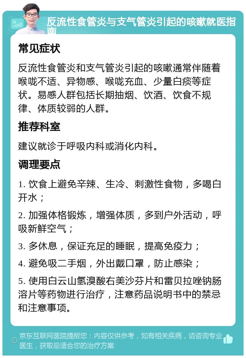 反流性食管炎与支气管炎引起的咳嗽就医指南 常见症状 反流性食管炎和支气管炎引起的咳嗽通常伴随着喉咙不适、异物感、喉咙充血、少量白痰等症状。易感人群包括长期抽烟、饮酒、饮食不规律、体质较弱的人群。 推荐科室 建议就诊于呼吸内科或消化内科。 调理要点 1. 饮食上避免辛辣、生冷、刺激性食物，多喝白开水； 2. 加强体格锻炼，增强体质，多到户外活动，呼吸新鲜空气； 3. 多休息，保证充足的睡眠，提高免疫力； 4. 避免吸二手烟，外出戴口罩，防止感染； 5. 使用白云山氢溴酸右美沙芬片和雷贝拉唑钠肠溶片等药物进行治疗，注意药品说明书中的禁忌和注意事项。