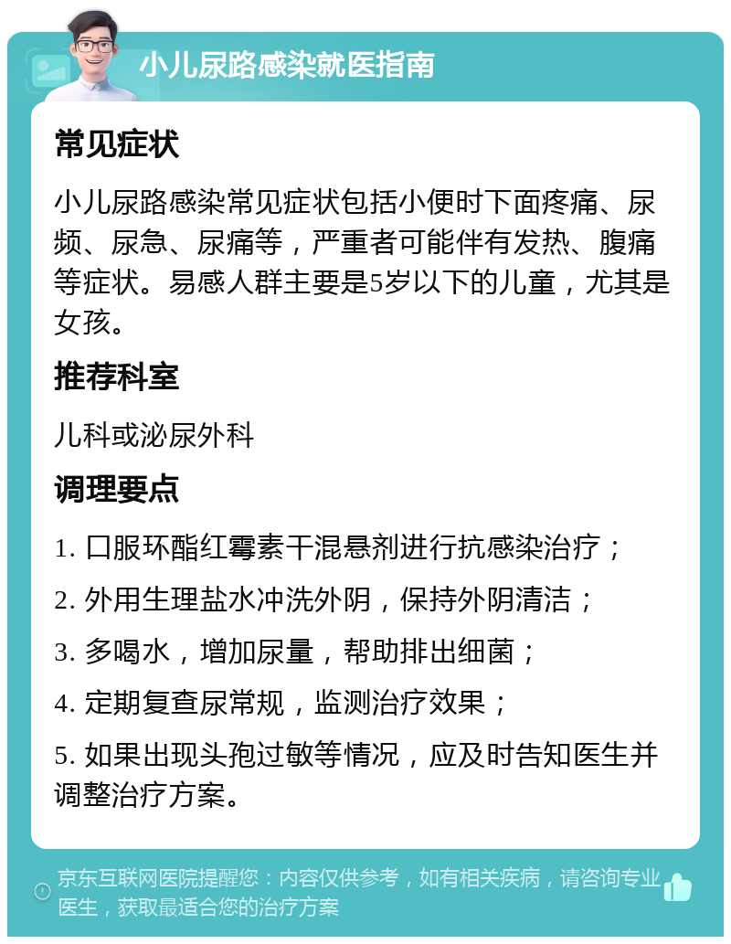 小儿尿路感染就医指南 常见症状 小儿尿路感染常见症状包括小便时下面疼痛、尿频、尿急、尿痛等，严重者可能伴有发热、腹痛等症状。易感人群主要是5岁以下的儿童，尤其是女孩。 推荐科室 儿科或泌尿外科 调理要点 1. 口服环酯红霉素干混悬剂进行抗感染治疗； 2. 外用生理盐水冲洗外阴，保持外阴清洁； 3. 多喝水，增加尿量，帮助排出细菌； 4. 定期复查尿常规，监测治疗效果； 5. 如果出现头孢过敏等情况，应及时告知医生并调整治疗方案。