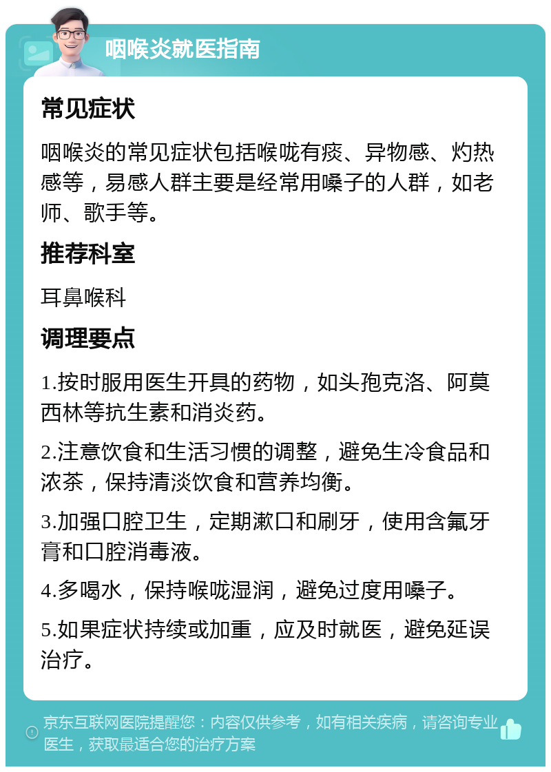 咽喉炎就医指南 常见症状 咽喉炎的常见症状包括喉咙有痰、异物感、灼热感等，易感人群主要是经常用嗓子的人群，如老师、歌手等。 推荐科室 耳鼻喉科 调理要点 1.按时服用医生开具的药物，如头孢克洛、阿莫西林等抗生素和消炎药。 2.注意饮食和生活习惯的调整，避免生冷食品和浓茶，保持清淡饮食和营养均衡。 3.加强口腔卫生，定期漱口和刷牙，使用含氟牙膏和口腔消毒液。 4.多喝水，保持喉咙湿润，避免过度用嗓子。 5.如果症状持续或加重，应及时就医，避免延误治疗。