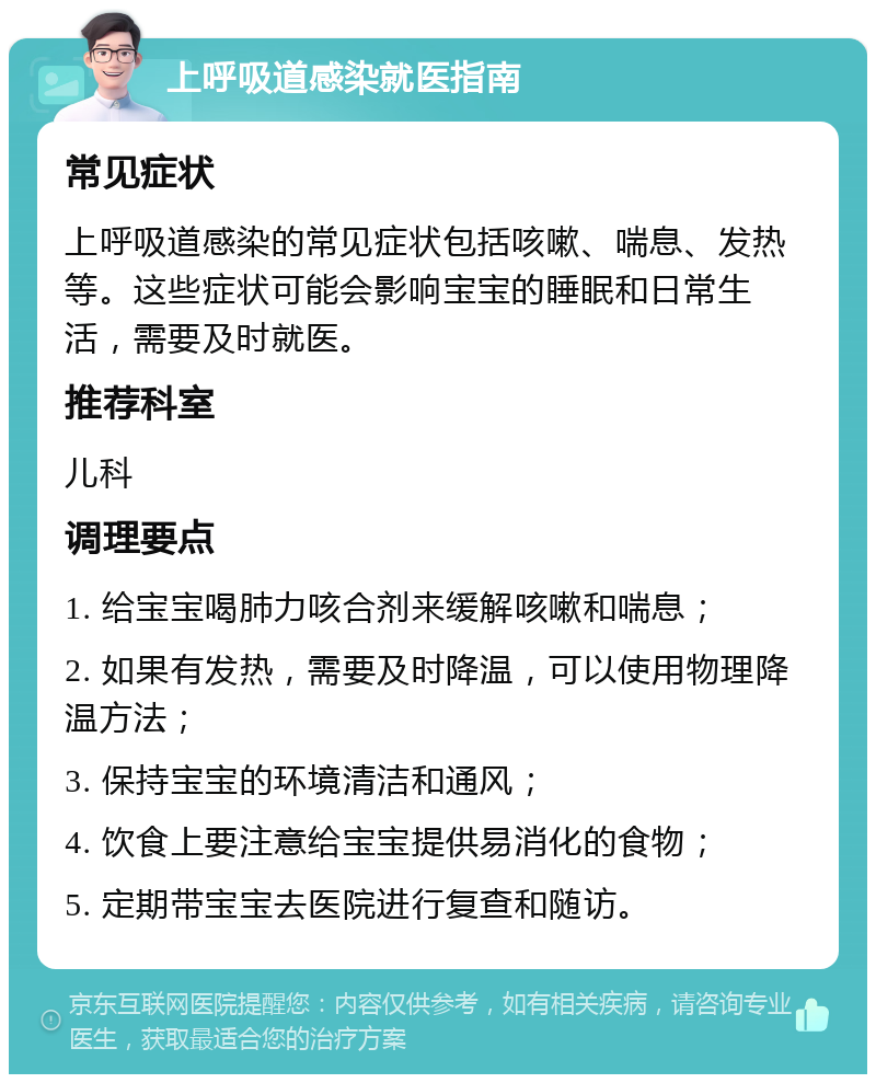 上呼吸道感染就医指南 常见症状 上呼吸道感染的常见症状包括咳嗽、喘息、发热等。这些症状可能会影响宝宝的睡眠和日常生活，需要及时就医。 推荐科室 儿科 调理要点 1. 给宝宝喝肺力咳合剂来缓解咳嗽和喘息； 2. 如果有发热，需要及时降温，可以使用物理降温方法； 3. 保持宝宝的环境清洁和通风； 4. 饮食上要注意给宝宝提供易消化的食物； 5. 定期带宝宝去医院进行复查和随访。