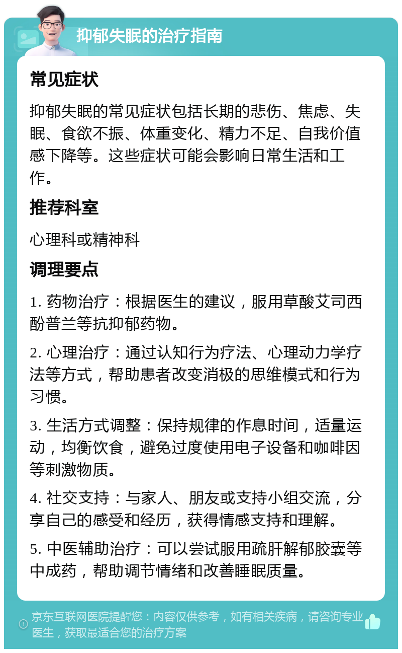 抑郁失眠的治疗指南 常见症状 抑郁失眠的常见症状包括长期的悲伤、焦虑、失眠、食欲不振、体重变化、精力不足、自我价值感下降等。这些症状可能会影响日常生活和工作。 推荐科室 心理科或精神科 调理要点 1. 药物治疗：根据医生的建议，服用草酸艾司西酚普兰等抗抑郁药物。 2. 心理治疗：通过认知行为疗法、心理动力学疗法等方式，帮助患者改变消极的思维模式和行为习惯。 3. 生活方式调整：保持规律的作息时间，适量运动，均衡饮食，避免过度使用电子设备和咖啡因等刺激物质。 4. 社交支持：与家人、朋友或支持小组交流，分享自己的感受和经历，获得情感支持和理解。 5. 中医辅助治疗：可以尝试服用疏肝解郁胶囊等中成药，帮助调节情绪和改善睡眠质量。