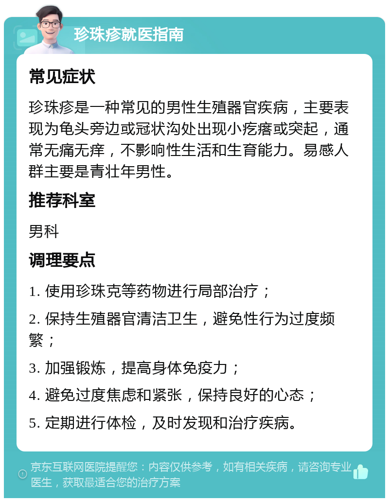 珍珠疹就医指南 常见症状 珍珠疹是一种常见的男性生殖器官疾病，主要表现为龟头旁边或冠状沟处出现小疙瘩或突起，通常无痛无痒，不影响性生活和生育能力。易感人群主要是青壮年男性。 推荐科室 男科 调理要点 1. 使用珍珠克等药物进行局部治疗； 2. 保持生殖器官清洁卫生，避免性行为过度频繁； 3. 加强锻炼，提高身体免疫力； 4. 避免过度焦虑和紧张，保持良好的心态； 5. 定期进行体检，及时发现和治疗疾病。