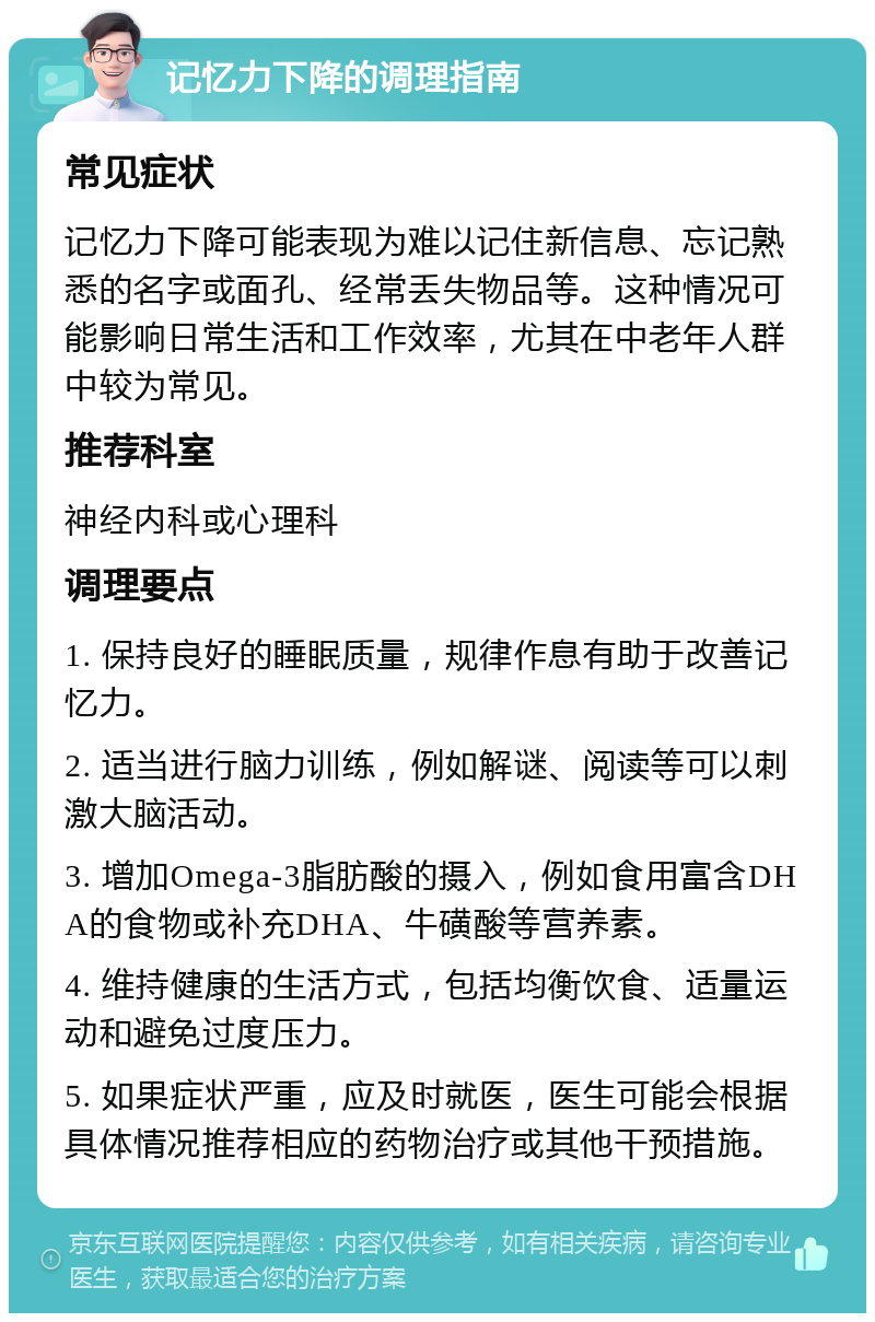 记忆力下降的调理指南 常见症状 记忆力下降可能表现为难以记住新信息、忘记熟悉的名字或面孔、经常丢失物品等。这种情况可能影响日常生活和工作效率，尤其在中老年人群中较为常见。 推荐科室 神经内科或心理科 调理要点 1. 保持良好的睡眠质量，规律作息有助于改善记忆力。 2. 适当进行脑力训练，例如解谜、阅读等可以刺激大脑活动。 3. 增加Omega-3脂肪酸的摄入，例如食用富含DHA的食物或补充DHA、牛磺酸等营养素。 4. 维持健康的生活方式，包括均衡饮食、适量运动和避免过度压力。 5. 如果症状严重，应及时就医，医生可能会根据具体情况推荐相应的药物治疗或其他干预措施。