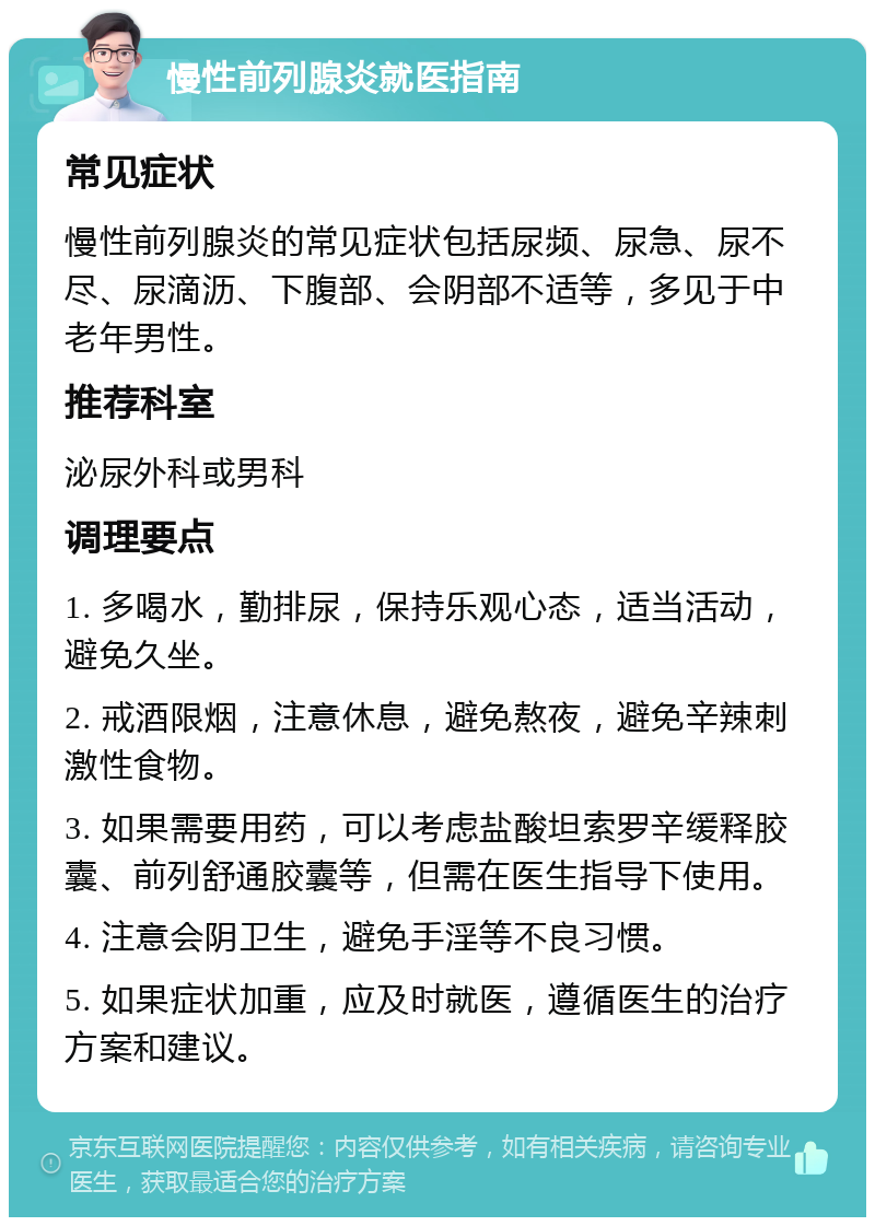 慢性前列腺炎就医指南 常见症状 慢性前列腺炎的常见症状包括尿频、尿急、尿不尽、尿滴沥、下腹部、会阴部不适等，多见于中老年男性。 推荐科室 泌尿外科或男科 调理要点 1. 多喝水，勤排尿，保持乐观心态，适当活动，避免久坐。 2. 戒酒限烟，注意休息，避免熬夜，避免辛辣刺激性食物。 3. 如果需要用药，可以考虑盐酸坦索罗辛缓释胶囊、前列舒通胶囊等，但需在医生指导下使用。 4. 注意会阴卫生，避免手淫等不良习惯。 5. 如果症状加重，应及时就医，遵循医生的治疗方案和建议。