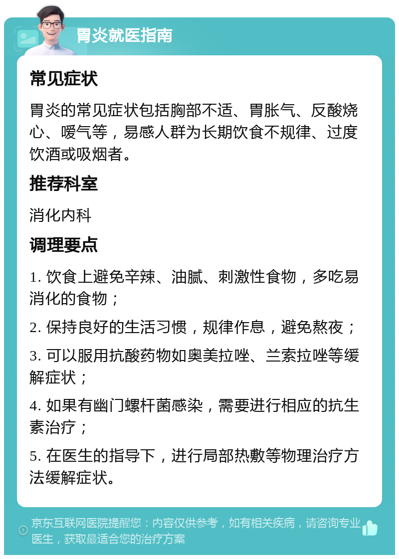 胃炎就医指南 常见症状 胃炎的常见症状包括胸部不适、胃胀气、反酸烧心、嗳气等，易感人群为长期饮食不规律、过度饮酒或吸烟者。 推荐科室 消化内科 调理要点 1. 饮食上避免辛辣、油腻、刺激性食物，多吃易消化的食物； 2. 保持良好的生活习惯，规律作息，避免熬夜； 3. 可以服用抗酸药物如奥美拉唑、兰索拉唑等缓解症状； 4. 如果有幽门螺杆菌感染，需要进行相应的抗生素治疗； 5. 在医生的指导下，进行局部热敷等物理治疗方法缓解症状。