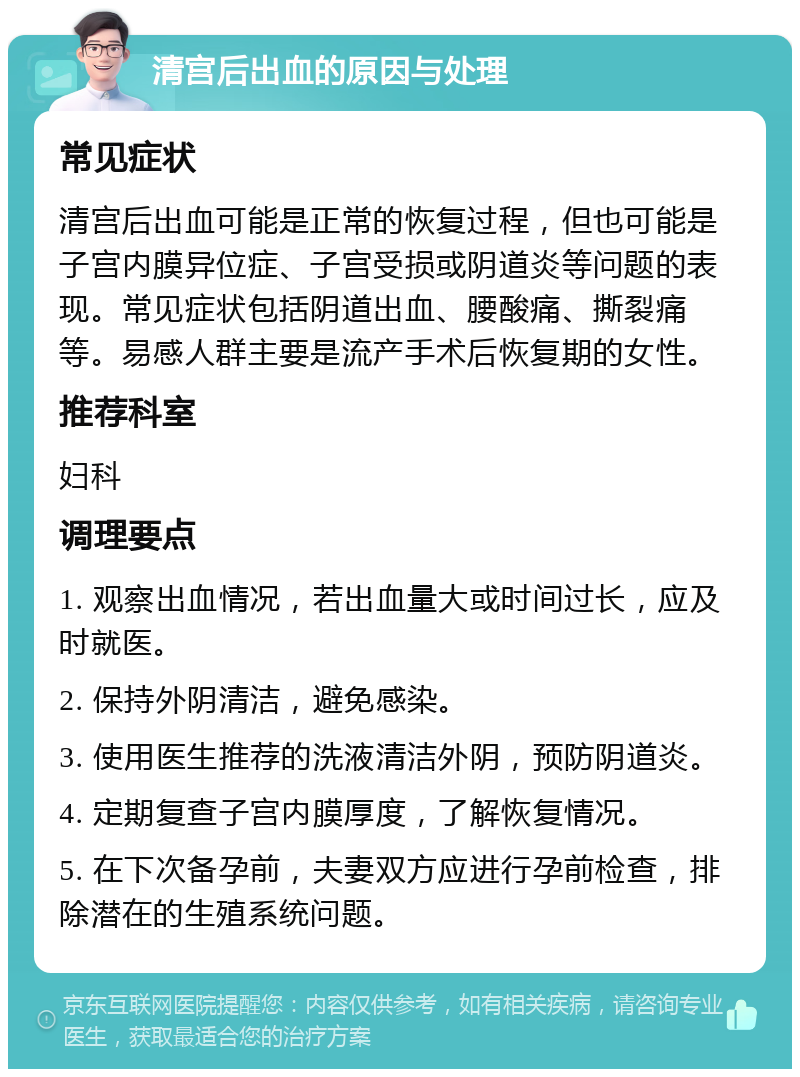 清宫后出血的原因与处理 常见症状 清宫后出血可能是正常的恢复过程，但也可能是子宫内膜异位症、子宫受损或阴道炎等问题的表现。常见症状包括阴道出血、腰酸痛、撕裂痛等。易感人群主要是流产手术后恢复期的女性。 推荐科室 妇科 调理要点 1. 观察出血情况，若出血量大或时间过长，应及时就医。 2. 保持外阴清洁，避免感染。 3. 使用医生推荐的洗液清洁外阴，预防阴道炎。 4. 定期复查子宫内膜厚度，了解恢复情况。 5. 在下次备孕前，夫妻双方应进行孕前检查，排除潜在的生殖系统问题。