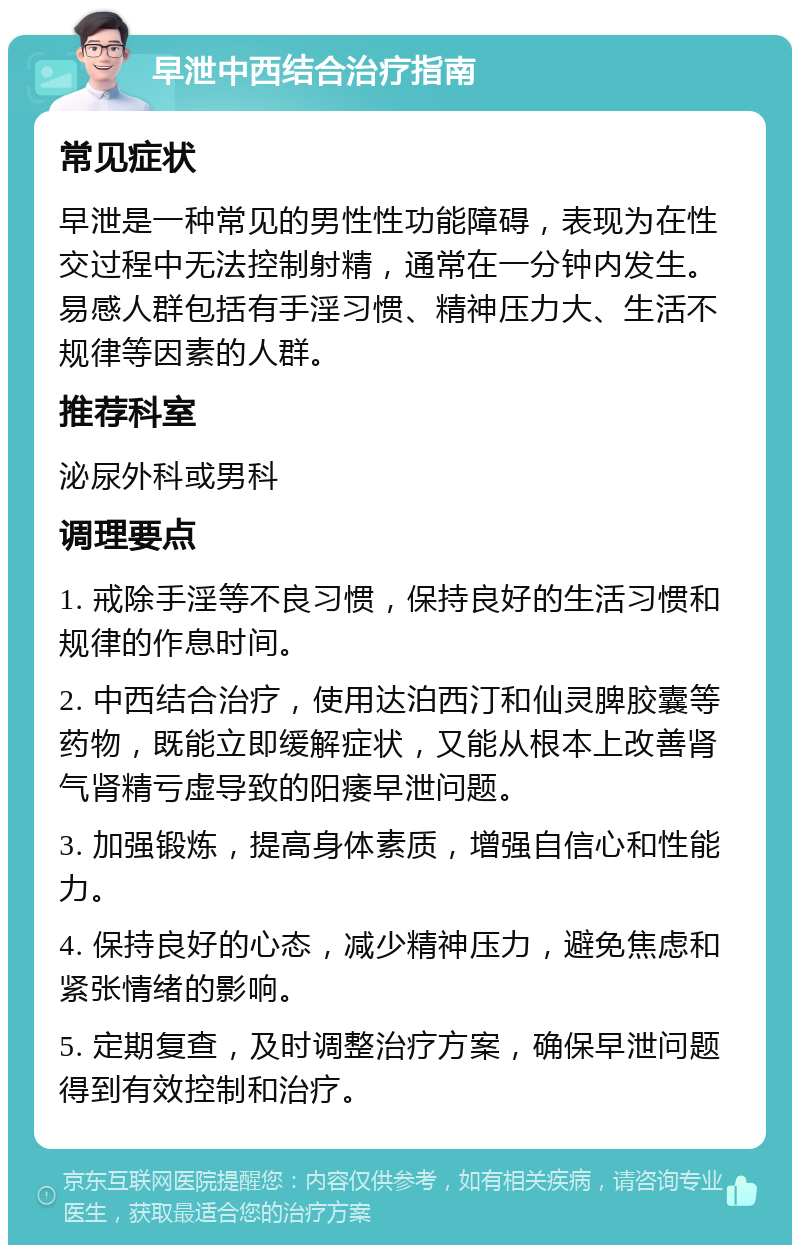 早泄中西结合治疗指南 常见症状 早泄是一种常见的男性性功能障碍，表现为在性交过程中无法控制射精，通常在一分钟内发生。易感人群包括有手淫习惯、精神压力大、生活不规律等因素的人群。 推荐科室 泌尿外科或男科 调理要点 1. 戒除手淫等不良习惯，保持良好的生活习惯和规律的作息时间。 2. 中西结合治疗，使用达泊西汀和仙灵脾胶囊等药物，既能立即缓解症状，又能从根本上改善肾气肾精亏虚导致的阳痿早泄问题。 3. 加强锻炼，提高身体素质，增强自信心和性能力。 4. 保持良好的心态，减少精神压力，避免焦虑和紧张情绪的影响。 5. 定期复查，及时调整治疗方案，确保早泄问题得到有效控制和治疗。