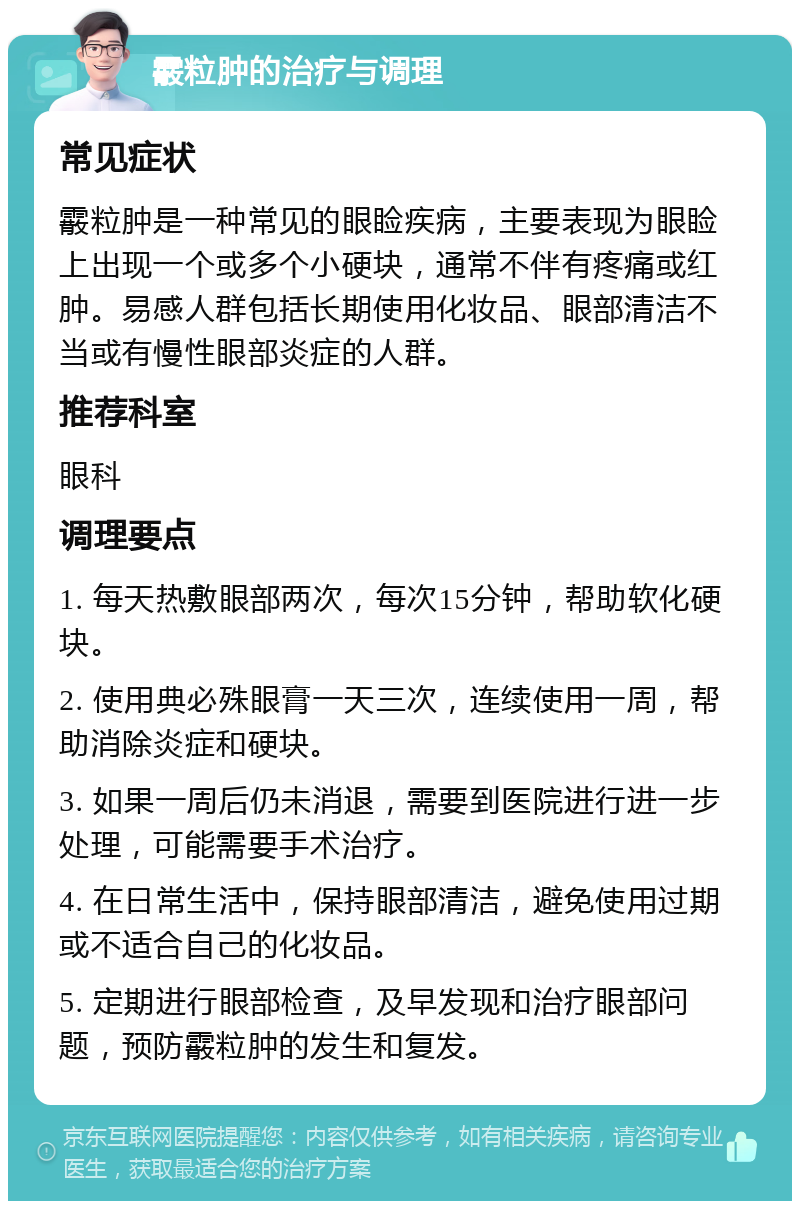 霰粒肿的治疗与调理 常见症状 霰粒肿是一种常见的眼睑疾病，主要表现为眼睑上出现一个或多个小硬块，通常不伴有疼痛或红肿。易感人群包括长期使用化妆品、眼部清洁不当或有慢性眼部炎症的人群。 推荐科室 眼科 调理要点 1. 每天热敷眼部两次，每次15分钟，帮助软化硬块。 2. 使用典必殊眼膏一天三次，连续使用一周，帮助消除炎症和硬块。 3. 如果一周后仍未消退，需要到医院进行进一步处理，可能需要手术治疗。 4. 在日常生活中，保持眼部清洁，避免使用过期或不适合自己的化妆品。 5. 定期进行眼部检查，及早发现和治疗眼部问题，预防霰粒肿的发生和复发。