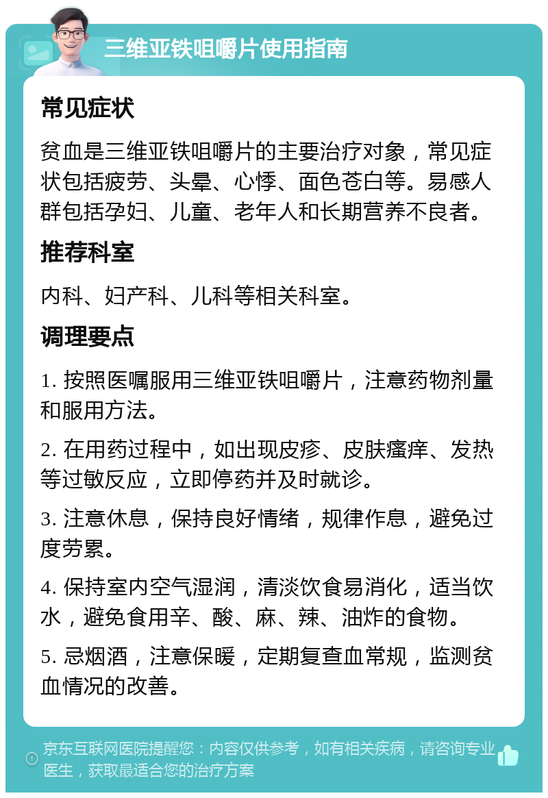 三维亚铁咀嚼片使用指南 常见症状 贫血是三维亚铁咀嚼片的主要治疗对象，常见症状包括疲劳、头晕、心悸、面色苍白等。易感人群包括孕妇、儿童、老年人和长期营养不良者。 推荐科室 内科、妇产科、儿科等相关科室。 调理要点 1. 按照医嘱服用三维亚铁咀嚼片，注意药物剂量和服用方法。 2. 在用药过程中，如出现皮疹、皮肤瘙痒、发热等过敏反应，立即停药并及时就诊。 3. 注意休息，保持良好情绪，规律作息，避免过度劳累。 4. 保持室内空气湿润，清淡饮食易消化，适当饮水，避免食用辛、酸、麻、辣、油炸的食物。 5. 忌烟酒，注意保暖，定期复查血常规，监测贫血情况的改善。