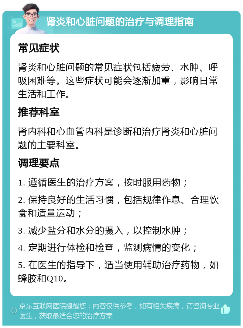 肾炎和心脏问题的治疗与调理指南 常见症状 肾炎和心脏问题的常见症状包括疲劳、水肿、呼吸困难等。这些症状可能会逐渐加重，影响日常生活和工作。 推荐科室 肾内科和心血管内科是诊断和治疗肾炎和心脏问题的主要科室。 调理要点 1. 遵循医生的治疗方案，按时服用药物； 2. 保持良好的生活习惯，包括规律作息、合理饮食和适量运动； 3. 减少盐分和水分的摄入，以控制水肿； 4. 定期进行体检和检查，监测病情的变化； 5. 在医生的指导下，适当使用辅助治疗药物，如蜂胶和Q10。