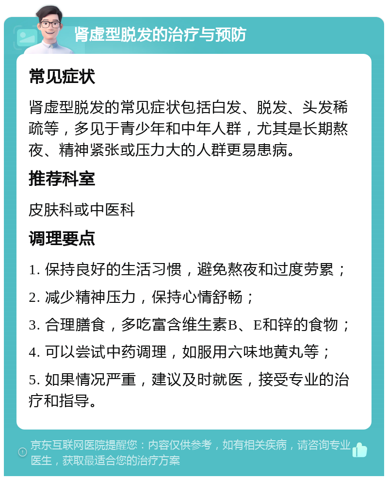 肾虚型脱发的治疗与预防 常见症状 肾虚型脱发的常见症状包括白发、脱发、头发稀疏等，多见于青少年和中年人群，尤其是长期熬夜、精神紧张或压力大的人群更易患病。 推荐科室 皮肤科或中医科 调理要点 1. 保持良好的生活习惯，避免熬夜和过度劳累； 2. 减少精神压力，保持心情舒畅； 3. 合理膳食，多吃富含维生素B、E和锌的食物； 4. 可以尝试中药调理，如服用六味地黄丸等； 5. 如果情况严重，建议及时就医，接受专业的治疗和指导。