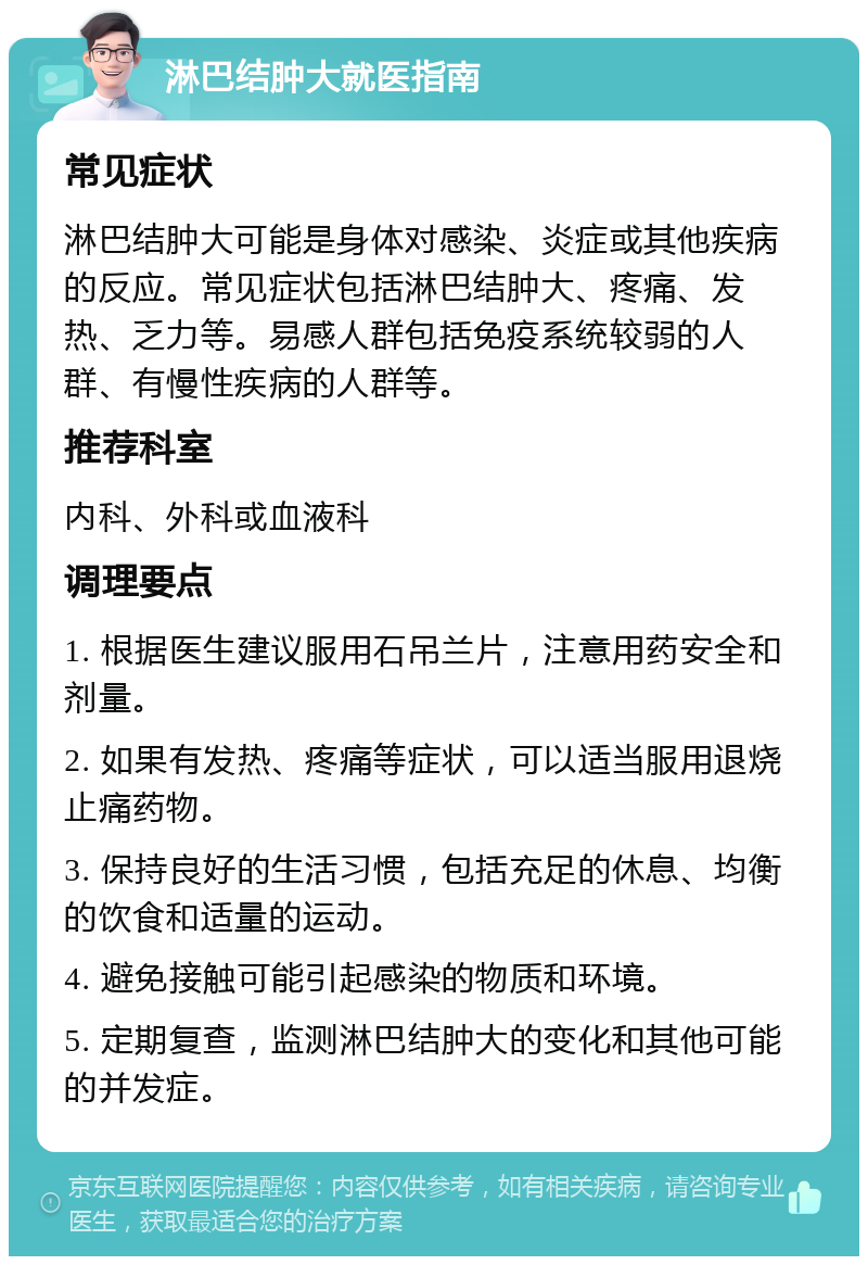 淋巴结肿大就医指南 常见症状 淋巴结肿大可能是身体对感染、炎症或其他疾病的反应。常见症状包括淋巴结肿大、疼痛、发热、乏力等。易感人群包括免疫系统较弱的人群、有慢性疾病的人群等。 推荐科室 内科、外科或血液科 调理要点 1. 根据医生建议服用石吊兰片，注意用药安全和剂量。 2. 如果有发热、疼痛等症状，可以适当服用退烧止痛药物。 3. 保持良好的生活习惯，包括充足的休息、均衡的饮食和适量的运动。 4. 避免接触可能引起感染的物质和环境。 5. 定期复查，监测淋巴结肿大的变化和其他可能的并发症。