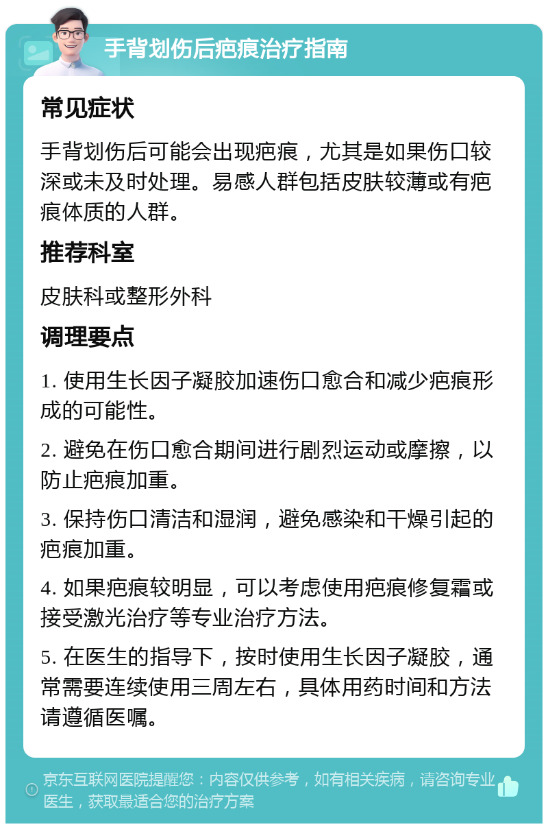 手背划伤后疤痕治疗指南 常见症状 手背划伤后可能会出现疤痕，尤其是如果伤口较深或未及时处理。易感人群包括皮肤较薄或有疤痕体质的人群。 推荐科室 皮肤科或整形外科 调理要点 1. 使用生长因子凝胶加速伤口愈合和减少疤痕形成的可能性。 2. 避免在伤口愈合期间进行剧烈运动或摩擦，以防止疤痕加重。 3. 保持伤口清洁和湿润，避免感染和干燥引起的疤痕加重。 4. 如果疤痕较明显，可以考虑使用疤痕修复霜或接受激光治疗等专业治疗方法。 5. 在医生的指导下，按时使用生长因子凝胶，通常需要连续使用三周左右，具体用药时间和方法请遵循医嘱。