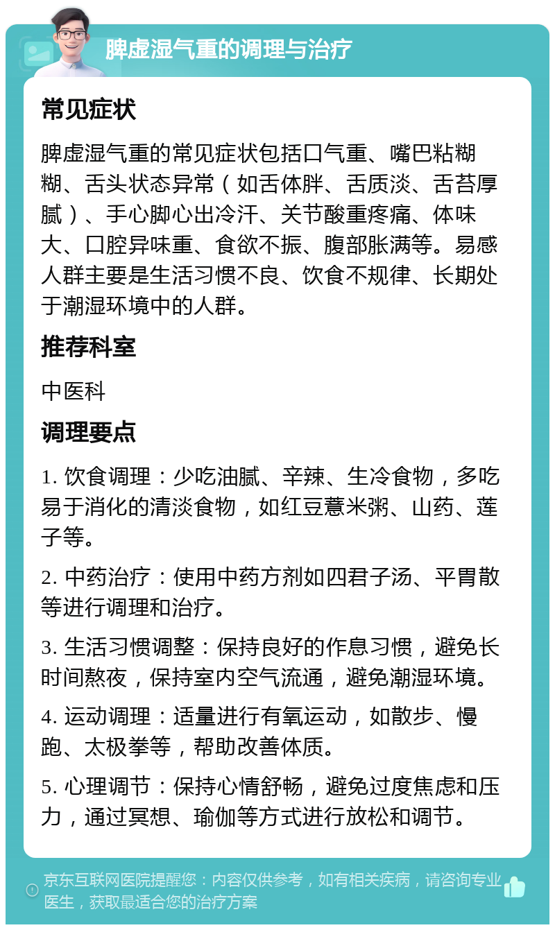 脾虚湿气重的调理与治疗 常见症状 脾虚湿气重的常见症状包括口气重、嘴巴粘糊糊、舌头状态异常（如舌体胖、舌质淡、舌苔厚腻）、手心脚心出冷汗、关节酸重疼痛、体味大、口腔异味重、食欲不振、腹部胀满等。易感人群主要是生活习惯不良、饮食不规律、长期处于潮湿环境中的人群。 推荐科室 中医科 调理要点 1. 饮食调理：少吃油腻、辛辣、生冷食物，多吃易于消化的清淡食物，如红豆薏米粥、山药、莲子等。 2. 中药治疗：使用中药方剂如四君子汤、平胃散等进行调理和治疗。 3. 生活习惯调整：保持良好的作息习惯，避免长时间熬夜，保持室内空气流通，避免潮湿环境。 4. 运动调理：适量进行有氧运动，如散步、慢跑、太极拳等，帮助改善体质。 5. 心理调节：保持心情舒畅，避免过度焦虑和压力，通过冥想、瑜伽等方式进行放松和调节。